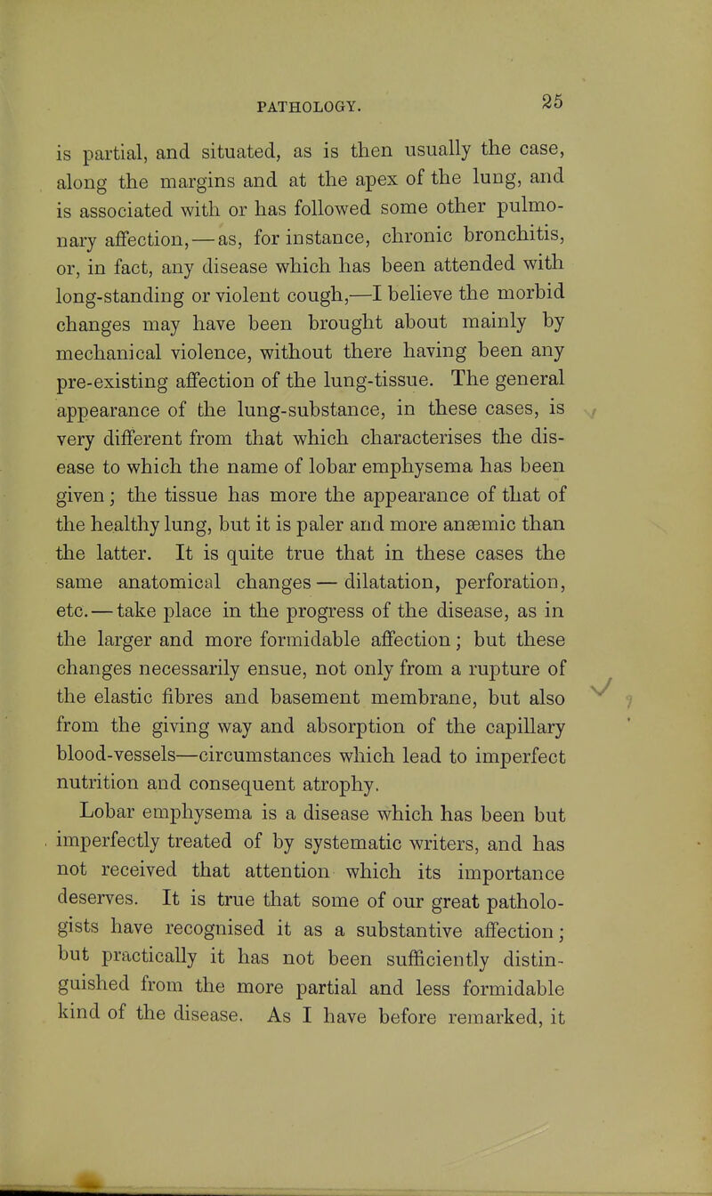 is partial, and situated, as is then usually the case, along the margins and at the apex of the lung, and is associated with or has followed some other pulmo- nary affection,—as, for instance, chronic bronchitis, or, in fact, any disease which has been attended with long-standing or violent cough,—I believe the morbid changes may have been brought about mainly by mechanical violence, without there having been any pre-existing affection of the lung-tissue. The general appearance of the lung-substance, in these cases, is very different from that which characterises the dis- ease to which the name of lobar emphysema has been given; the tissue has more the appearance of that of the healthy lung, but it is paler and more anaemic than the latter. It is quite true that in these cases the same anatomical changes—dilatation, perforation, etc. — take place in the progress of the disease, as in the larger and more formidable affection; but these changes necessarily ensue, not only from a rupture of the elastic fibres and basement membrane, but also from the giving way and absorption of the capillary blood-vessels—circumstances which lead to imperfect nutrition and consequent atrophy. Lobar emphysema is a disease which has been but imperfectly treated of by systematic writers, and has not received that attention which its importance deserves. It is true that some of our great patholo- gists have recognised it as a substantive affection; but practically it has not been sufficiently distin- guished from the more partial and less formidable kind of the disease. As I have before remarked, it