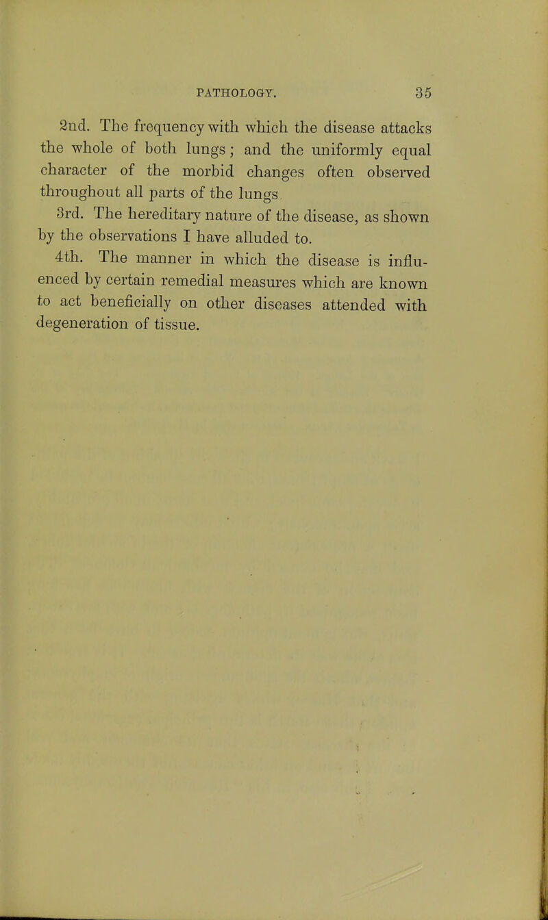 2ncl. The frequency with which the disease attacks the whole of both lungs; and the uniformly equal character of the morbid changes often observed throughout all parts of the lungs 3rd. The hereditary nature of the disease, as shown by the observations I have alluded to. 4tli. The manner in which the disease is influ- enced by certain remedial measures which are known to act beneficially on other diseases attended with degeneration of tissue.