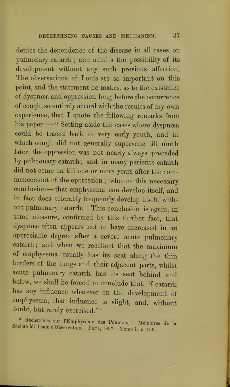 denies the dependence of the disease in all cases on pulmonary catarrh; and admits the possibility of its development without any such previous affection. The observations of Louis are so important on this point, and the statement he makes, as to the existence of dyspnoea and oppression long before the occurrence of cough, so entirely accord with the results of my own experience, that I quote the following remarks from his paper: —  Setting aside the cases where dyspnoea could be traced back to very early youth, and in which cough did not generally supervene till much later, the oppression was not nearly always preceded by pulmonary catarrh; and in many patients catarrh did not come on till one or more years after the com- mencement of the oppression; whence this necessary conclusion—that emphysema can develop itself, and in fact does tolerably frequently develop itself, with- out pulmonary catarrh. This conclusion is again, in some measure, confirmed by this further fact, that dyspnoea often appears not to have increased in an appreciable degree after a severe acute pulmonary catarrh; and when.we recollect that the maximum of emphysema usually has its seat along the thin borders of the lungs and their adjacent parts, whilst acute pulmonary catarrh has its seat behind and below, we shall be forced to conclude that, if catarrh has any influence whatever on the development of emphysema, that influence is slight, and, without doubt, but rarely exercised.* * Recherches sur rEmphyseme des Poumons. Memoires de la Societe Medicale d'Obeervation. Paris, 1837. Tome i., p. 160.