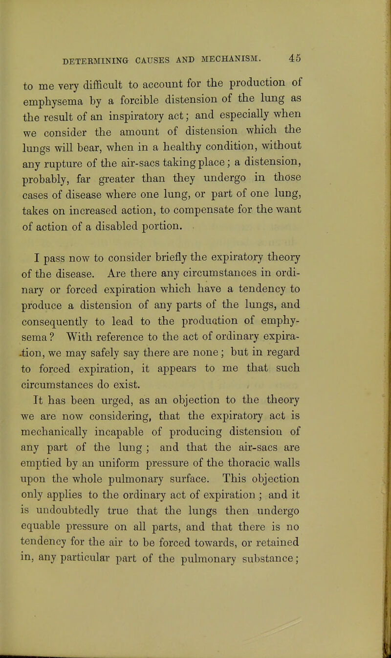 to me very difficult to account for the production of emphysema by a forcible distension of the lung as the result of an inspiratory act; and especially when we consider the amount of distension which the lungs will bear, when in a healthy condition, without any rupture of the air-sacs taking place; a distension, probably, far greater than they undergo in those cases of disease where one lung, or part of one lung, takes on increased action, to compensate for the want of action of a disabled portion. I pass now to consider briefly the expiratory theory of the disease. Are there any circumstances in ordi- nary or forced expiration which have a tendency to produce a distension of any parts of the lungs, and consequently to lead to the produGtion of emphy- sema ? With reference to the act of ordinary expira- -tion, we may safely say there are none; but in regard to forced expiration, it appears to me that such circumstances do exist. It has been urged, as an objection to the theory we are now considering, that the expiratory act is mechanically incapable of producing distension of any pai't of the lung ; and that the air-sacs are emptied by an uniform pressure of the thoracic walls upon the whole pulmonary surface. This objection only applies to the ordinary act of expiration ; and it is undoubtedly true that the lungs then undergo equable pressure on all parts, and that there is no tendency for the air to be forced towards, or retained in, any particular part of the pulmonary substance;