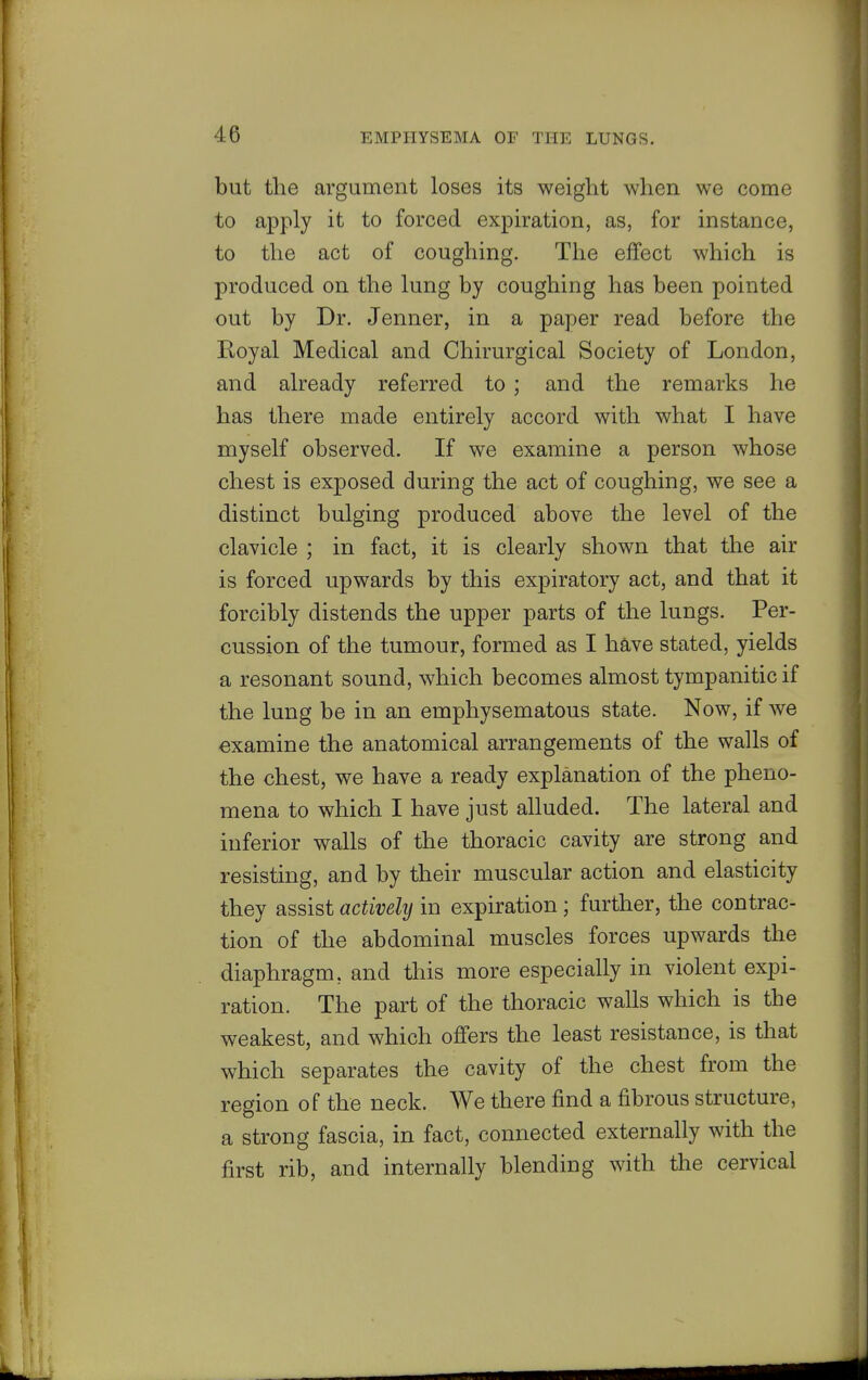 but the argument loses its weight when we come to apply it to forced expiration, as, for instance, to the act of coughing. The effect which is produced on the lung by coughing has been pointed out by Dr. Jenner, in a paper read before the Royal Medical and Chirurgical Society of London, and already referred to ; and the remarks he has there made entirely accord with what I have myself observed. If we examine a person whose chest is exposed during the act of coughing, we see a distinct bulging produced above the level of the clavicle ; in fact, it is clearly shown that the air is forced upwards by this expiratory act, and that it forcibly distends the upper parts of the lungs. Per- cussion of the tumour, formed as I have stated, yields a resonant sound, which becomes almost tympanitic if the lung be in an emphysematous state. Now, if we examine the anatomical arrangements of the walls of the chest, we have a ready explanation of the pheno- mena to which I have just alluded. The lateral and inferior walls of the thoracic cavity are strong and resisting, and by their muscular action and elasticity they assist actively in expiration; further, the contrac- tion of the abdominal muscles forces upwards the diaphragm, and this more especially in violent expi- ration. The part of the thoracic walls which is the weakest, and which offers the least resistance, is that which separates the cavity of the chest from the region of the neck. We there find a fibrous structure, a strong fascia, in fact, connected externally with the first rib, and internally blending with the cervical