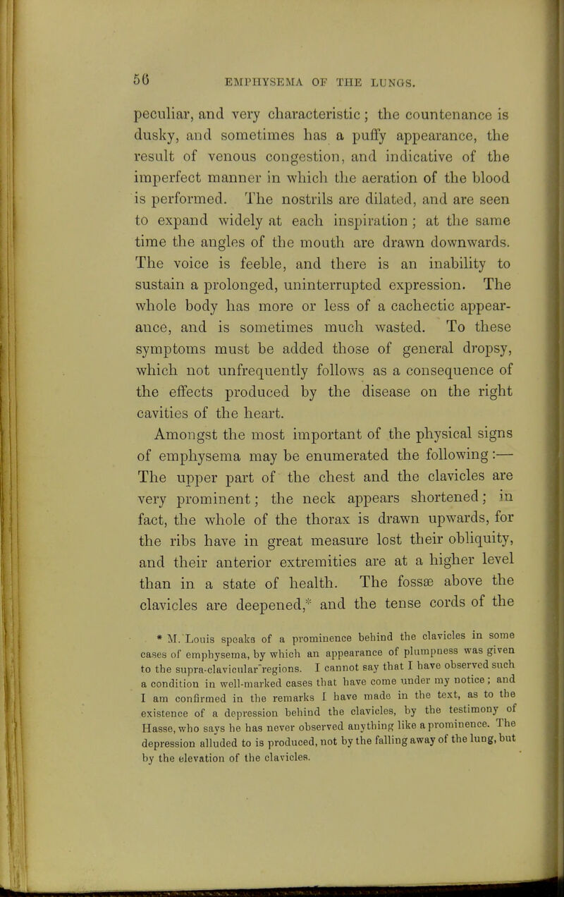 50 peculiar, and very characteristic ; the countenance is dusky, and sometimes has a puffy appearance, the result of venous congestion, and indicative of the imperfect manner in which the aeration of the blood is performed. The nostrils are dilated, and are seen to expand widely at each inspiration ; at the same time the angles of the mouth are drawn downwards. The voice is feeble, and there is an inability to sustain a prolonged, uninterrupted expression. The whole body has more or less of a cachectic appear- ance, and is sometimes much wasted. To these symptoms must be added those of general dropsy, which not unfrequently follows as a consequence of the effects produced by the disease on the right cavities of the heart. Amongst the most important of the physical signs of emphysema may be enumerated the following:— The upper part of the chest and the clavicles are very prominent; the neck appears shortened; in fact, the whole of the thorax is drawn upwards, for the ribs have in great measure lost their obliquity, and their anterior extremities are at a higher level than in a state of health. The fossae above the clavicles are deepened,^'^ and the tense cords of the * M. Louis speaka of a prominence behind the clavicles in some cases of emphysema, by which an appearance of plumpness was given to the supra-clavicular'regions. I cannot say that I have observed such a condition in well-marked cases that have come under my notice; and I am confirmed in the remarks I have made in the text, as to the existence of a depression behind the clavicles, by the testimony of Hasse.who says he has never observed anything like a prominence. The depression alluded to is produced, not by the falling away of the lung, but by the elevation of the clavicles.