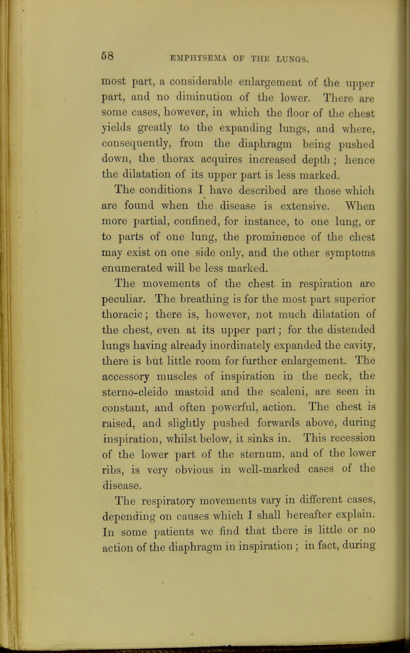 most part, a considerable enlargement of the upper part, and no diminution of the lower. There are some cases, however, in which the floor of the chest yields greatly to the expanding lungs, and where, consequently, from the diaphragm being pushed down, the thorax acquires increased depth; hence the dilatation of its upper part is less marked. The conditions I have described are those which are found when the disease is extensive. When more partial, confined, for instance, to one lung, or to parts of one lung, the prominence of the chest may exist on one side only, and the other symptoms enumerated will be less marked. The movements of the chest in respiration are peculiar. The breathing is for the most part superior thoracic; there is, however, not much dilatation of the chest, even at its upper part; for the distended lungs having already inordinately expanded the cavity, there is but little room for further enlargement. The accessory muscles of inspiration in the neck, the sterno-cleido mastoid and the scaleni, are seen in constant, and often powerful, action. The chest is raised, and slightly pushed forwards above, during inspiration, whilst below, it sinks in. This recession of the lower part of the sternum, and of the lower ribs, is very obvious in well-marked cases of the disease. The respiratory movements vary in different cases, depending on causes which I shall hereafter explain. In some patients we find that there is Uttle or no action of the diaphragm in inspiration ; in fact, during