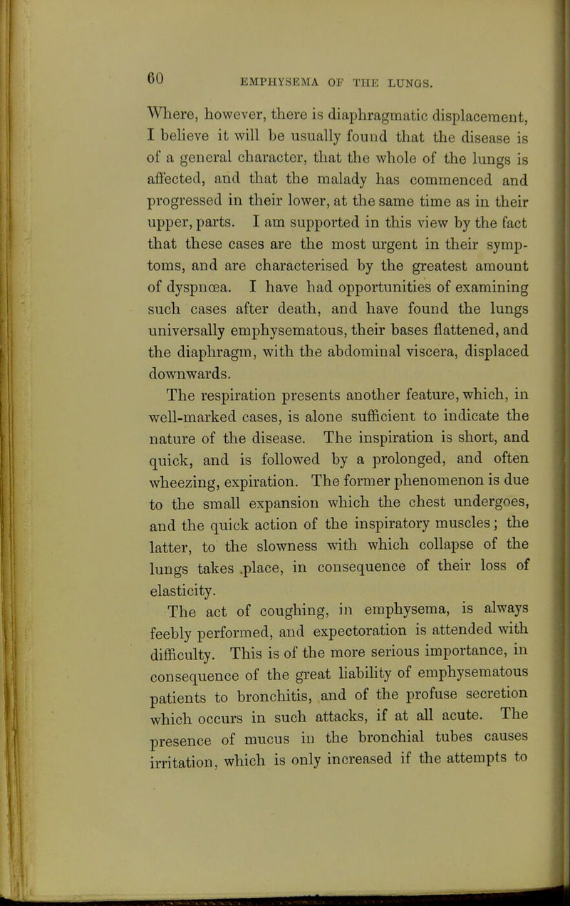 Where, however, there is diaphragmatic displacement, I beheve it will be usually found that the disease is of a general character, that the whole of the lungs is affected, and that the malady has commenced and progressed in their lower, at the same time as in their upper, parts. I am supported in this view by the fact that these cases are the most urgent in their symp- toms, and are characterised by the greatest amount of dyspnoea. I have had opportunities of examining such cases after death, and have found the lungs universally emphysematous, their bases flattened, and the diaphragm, with the abdominal viscera, displaced downwards. The respiration presents another feature, which, in well-marked cases, is alone sufficient to indicate the nature of the disease. The inspiration is short, and quick, and is follow^ed by a prolonged, and often wheezing, expiration. The former phenomenon is due to the small expansion which the chest undergoes, and the quick action of the inspiratory muscles; the latter, to the slowness with which collapse of the lungs takes .place, in consequence of their loss of elasticity. The act of coughing, in emphysema, is always feebly performed, and expectoration is attended with difficulty. This is of the more serious importance, in consequence of the great hability of emphysematous patients to bronchitis, and of the profuse secretion which occurs in such attacks, if at all acute. The presence of mucus in the bronchial tubes causes irritation, which is only increased if the attempts to