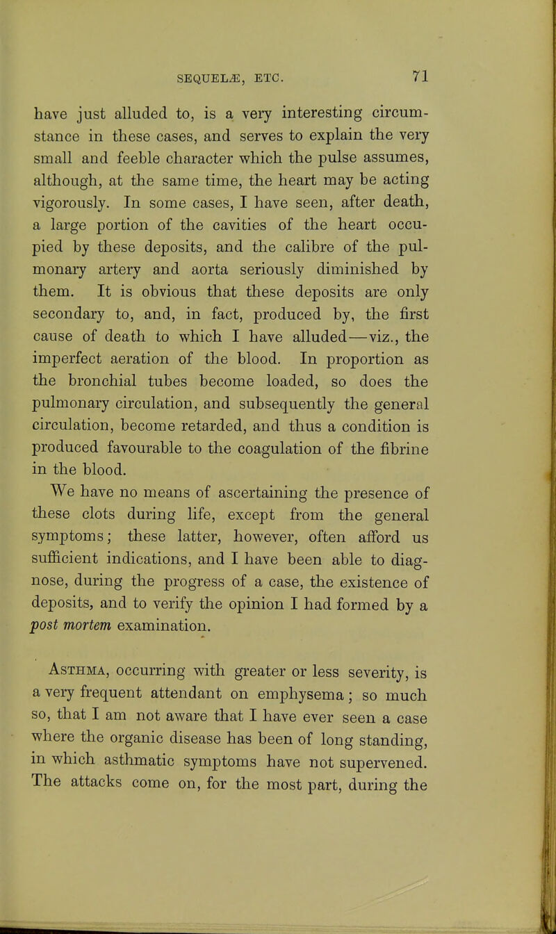 have just alluded to, is a very interesting circum- stance in these cases, and serves to explain the very small and feeble character which the pulse assumes, although, at the same time, the heart may be acting vigorously. In some cases, I have seen, after death, a large portion of the cavities of the heart occu- pied by these deposits, and the calibre of the pul- monaiy artery and aorta seriously diminished by them. It is obvious that these deposits are only secondary to, and, in fact, produced by, the first cause of death to which I have alluded^—viz., the imperfect aeration of the blood. In proportion as the bronchial tubes become loaded, so does the pulmonary circulation, and subsequently the general circulation, become retarded, and thus a condition is produced favourable to the coagulation of the fibrine in the blood. We have no means of ascertaining the presence of these clots during life, except from the general symptoms; these latter, however, often afford us sufficient indications, and I have been able to diag- nose, during the progress of a case, the existence of deposits, and to verify the opinion I had formed by a post mortem examination. Asthma, occurring with greater or less severity, is a very frequent attendant on emphysema; so much so, that I am not aware that I have ever seen a case where the organic disease has been of long standing, in which asthmatic symptoms have not supervened. The attacks come on, for the most part, during the