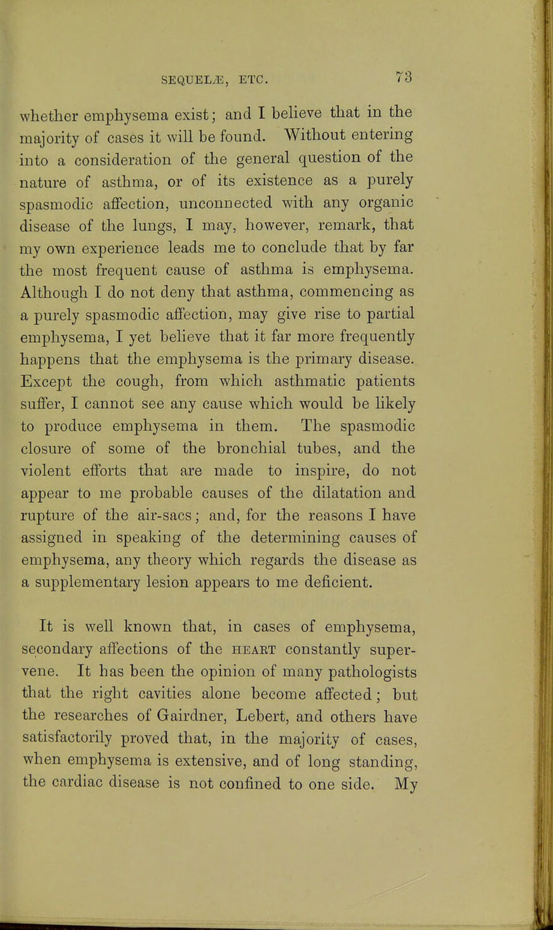 whether emphysema exist; and I beheve that in the majority of cases it will be found. Without entering into a consideration of the general question of the nature of asthma, or of its existence as a purely spasmodic affection, unconnected with any organic disease of the lungs, I may, however, remark, that my own experience leads me to conclude that by far the most frequent cause of asthma is emphysema. Although I do not deny that asthma, commencing as a purely spasmodic affection, may give rise to partial emphysema, I yet believe that it far more frequently happens that the emphysema is the primary disease. Except the cough, from which asthmatic patients suffer, I cannot see any cause which would be likely to produce emphysema in them. The spasmodic closure of some of the bronchial tubes, and the violent efforts that are made to inspire, do not appear to me probable causes of the dilatation and rupture of the air-sacs; and, for the reasons I have assigned in speaking of the determining causes of emphysema, any theory which regards the disease as a supplementary lesion appears to me deficient. It is well known that, in cases of emphysema, secondary affections of the heart constantly super- vene. It has been the opinion of many pathologists that the right cavities alone become affected; but the researches of Gairdner, Lebert, and others have satisfactorily proved that, in the majority of cases, when emphysema is extensive, and of long standing, the cardiac disease is not confined to one side. My