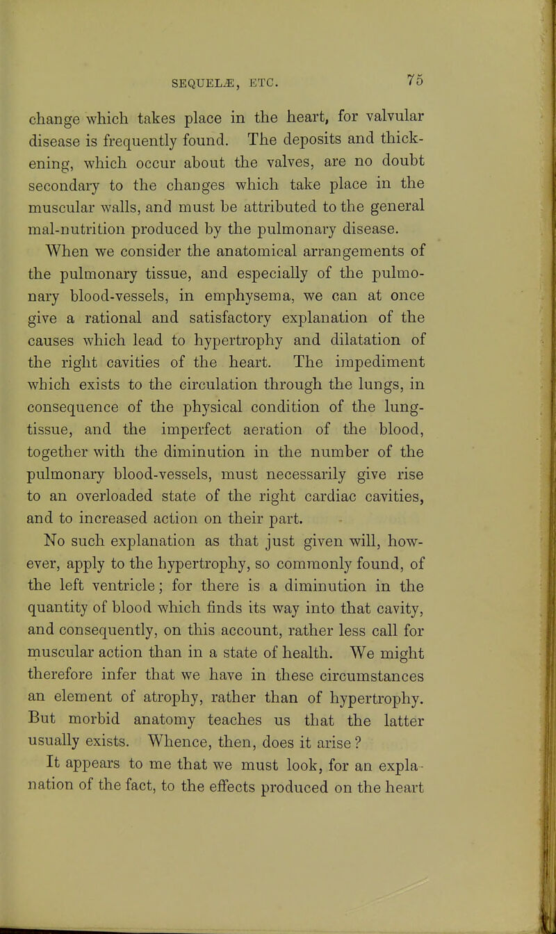 change which takes place in the heart, for valvular disease is frequently found. The deposits and thick- ening, which occur about the valves, are no doubt secondary to the changes which take place in the muscular walls, and must be attributed to the general mal-nutrition produced by the pulmonary disease. When we consider the anatomical arrangements of the pulmonary tissue, and especially of the pulmo- nary blood-vessels, in emphysema, we can at once give a rational and satisfactory explanation of the causes which lead to hypertrophy and dilatation of the right cavities of the heart. The impediment which exists to the circulation through the lungs, in consequence of the physical condition of the lung- tissue, and the imperfect aeration of the blood, together with the diminution in the number of the pulmonary blood-vessels, must necessarily give rise to an overloaded state of the right cardiac cavities, and to increased action on their part. No such explanation as that just given will, how- ever, apply to the hypertrophy, so commonly found, of the left ventricle; for there is a diminution in the quantity of blood which finds its way into that cavity, and consequently, on this account, rather less call for muscular action than in a state of health. We might therefore infer that we have in these circumstances an element of atrophy, rather than of hypertrophy. But morbid anatomy teaches us that the latter usually exists. Whence, then, does it arise? It appears to me that we must look, for an expla- nation of the fact, to the effects produced on the heart