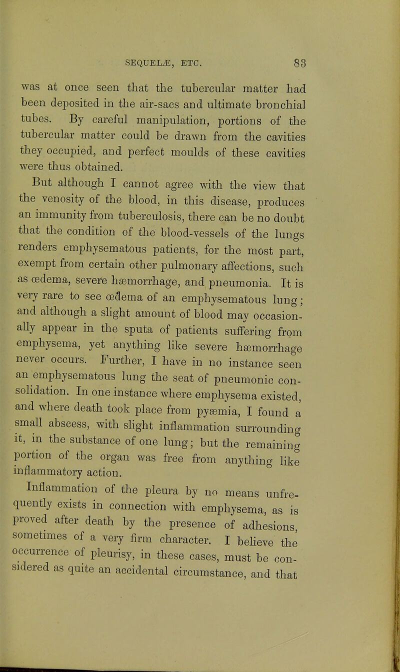 was at once seen that the tubercular matter had been deposited in the air-sacs and ultimate bronchial tubes. By careful manipulation, portions of the tubercular matter could be drawn from the cavities they occupied, and perfect moulds of these cavities were thus obtained. But although I cannot agree with the view that the venosity of the blood, in this disease, produces an immunity from tuberculosis, there can be no doubt that the condition of the blood-vessels of the lungs renders emphysematous patients, for the most part, exempt from certain other pulmonary affections, such as oedema, severe haemorrhage, and pneumonia. It is very rare to see oedema of an emphysematous lung; and although a shght amount of blood may occasion- ally appear in the sputa of patients suffering from emphysema, yet anything like severe hgemorrhage never occurs. Further, I have in no instance seen an emphysematous lung the seat of pneumonic con- sohdation. In one instance where emphysema existed, and where death took place from pygemia, I found a small abscess, with shght inflammation surrounding it, in the substance of one lung; but the remaining portion of the organ was free from anything hke inflammatory action. Inflammation of the pleura by no means unfre- quently exists in connection with emphysema, as is proved after death by the presence of adhesions sometimes of a very Arm character. I beheve the occurrence of pleurisy, in these cases, must be con- sidered as quite an accidental circumstance, and that