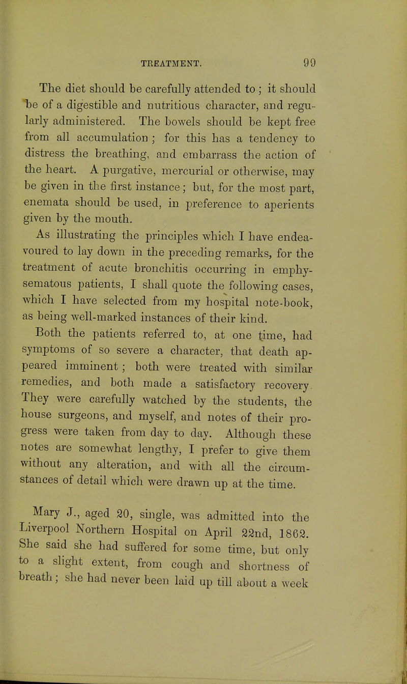 The diet should be carefully attended to ; it should be of a digestible and nutritious character, and regu- lai'ly administered. The bowels should be kept free from all accumulation ; for this has a tendency to distress the breathing, and embarrass the action of the heart. A purgative, mercurial or otherwise, may be given in the first instance; but, for the most part, enemata should be used, in preference to aperients given by the mouth. As illustrating the principles which I have endea- voured to lay down in the preceding remarks, for the treatment of acute bronchitis occurring in emphy- sematous patients, I shall quote the following cases, which I have selected from my hospital note-book, as being well-marked instances of their kind. Both the patients referred to, at one time, had symptoms of so severe a character, that death ap- peared imminent; both were treated with similar remedies, and both made a satisfactory recovery. They were carefully watched by the students, the house surgeons, and myself, and notes of their pro- gress were taken from day to day. Although these notes are somewhat lengthy, I prefer to give them without any alteration, and with all the circum- stances of detail which were drawn up at the time. Mary J., aged 20, single, was admitted into the Liverpool Northern Hospital on April 22nd, 1862. She said she had suffered for some time, but only to a slight extent, from cough and shortness of breath; she had never been laid up till about a week