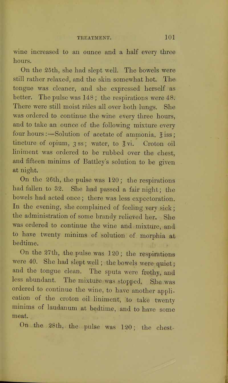 wine increased to an ounce and a half every three hours. On the 25th, she had slept well. The bowels were still rather relaxed, and the skin somewhat hot. The tongue was cleaner, and she expressed herself as better. The pulse was 148 ; the respirations were 48. There were still moist rales all over both lungs. She was ordered to continue the wine every three hours, and to take an ounce of the following mixture every four hours :—Solution of acetate of ammonia, |iss; tincture of opium, 3 ss; water, to 1 vi. Croton oil hniment was ordered to be rubbed over the chest, and fifteen minims of Battley's solution to be given at night. On the 26th, the pulse was 120; the respirations had fallen to 32. She had passed a fair night; the bowels had acted once; there was less expectoration. In the evening, she complained of feehng very sick; the administration of some brandy relieved her. She was ordered to continue the wine and mixture, and to have twenty minims of solution of morphia at bedtime. On the 2rth, the pulse was 120; the respirations were 40. She had slept well; the bowels were quiet; and the tongue clean. The sputa were frothy, and less abundant. The mixture was stopped. She was ordered to continue the wine, to have another appli- cation of the croton oil liniment, to take twenty minims of laudanum at bedtime, and to have some meat. On the 28th, the pulse was 120; the chest-