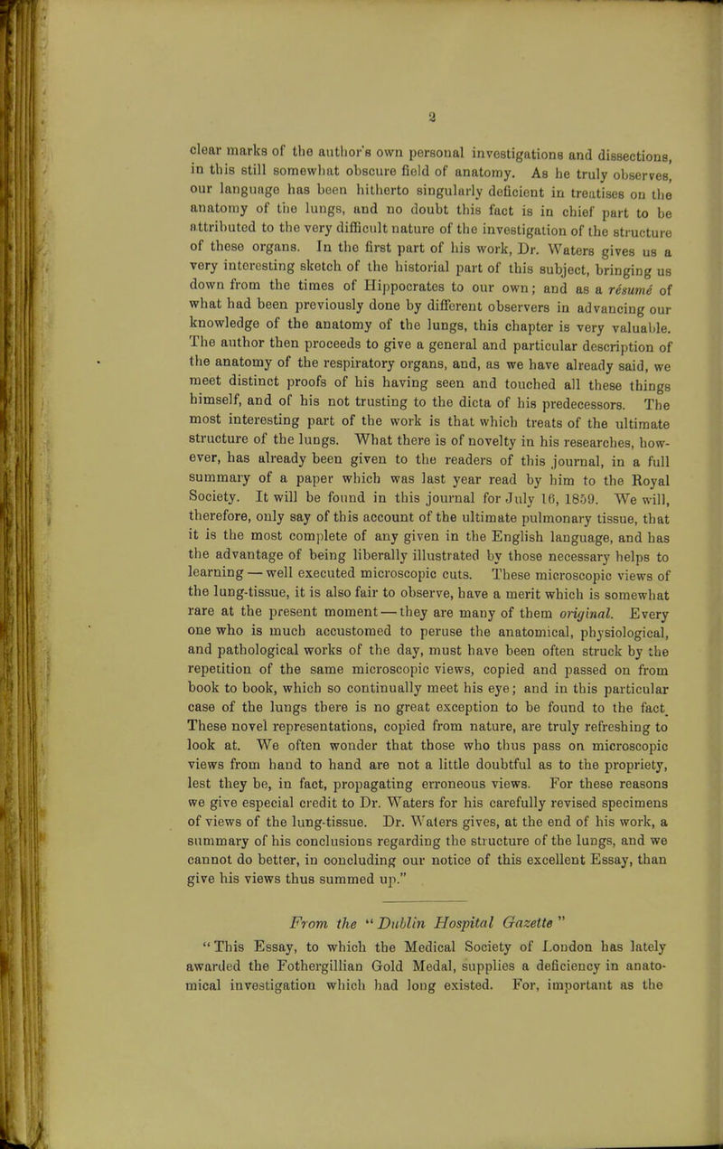 clear marks of the autlior's own personal investigations and dissections, in this still somewliat obscure field of anatomy. As he truly observes our language has been hitherto singularly deficient in treatises on the anatomy of the lungs, and no doubt this fact is in chief part to be attributed to the very difficult nature of the investigation of the structure of these organs. In the first part of his work, Dr. Waters gives us a very interesting sketch of the historial part of this subject, bringing us down from the times of Hippocrates to our own; and as a resume of what had been previously done by difierent observers in advancing our knowledge of the anatomy of the lungs, this chapter is very valualjle. The author then proceeds to give a general and particular description of the anatomy of the respiratory organs, and, as we have already said, we meet distinct proofs of his having seen and touched all these things himself, and of bis not trusting to the dicta of his predecessors. The most interesting part of the work is that which treats of the ultimate structure of the lungs. What there is of novelty in his researches, how- ever, has already been given to the readers of this journal, in a full summary of a paper which was last year read by him to the Royal Society. It will be found in this journal for July 16, 1859. We will, therefore, only say of this account of the ultimate pulmonary tissue, that it is the most complete of any given in the English language, and has the advantage of being liberally illustrated by those necessary helps to learning — well executed microscopic cuts. These microscopic views of the lung-tissue, it is also fair to observe, have a merit which is somewhat rare at the present moment — they are many of them original. Every one who is much accustomed to peruse the anatomical, physiological, and pathological works of the day, must have been often struck by the repetition of the same microscopic views, copied and passed on from book to book, which so continually meet his eye; and in this particular case of the lungs there is no great exception to be found to the fact_ These novel representations, copied from nature, are truly refreshing to look at. We often wonder that those who thus pass on microscopic views from hand to hand are not a little doubtful as to the propriety, lest they be, in fact, propagating erroneous views. For these reasons we give especial credit to Dr. Waters for his carefully revised specimens of views of the lung-tissue. Dr. Waters gives, at the end of his work, a summary of his conclusions regarding the structure of the lungs, and we cannot do better, in concluding our notice of this excellent Essay, than give his views thus summed up. From the  Dublin Hospital Gazette   This Essay, to which the Medical Society of London has lately awarded the Fothergillian Gold Medal, supplies a deficiency in anato- mical investigation which had long existed. For, important as the