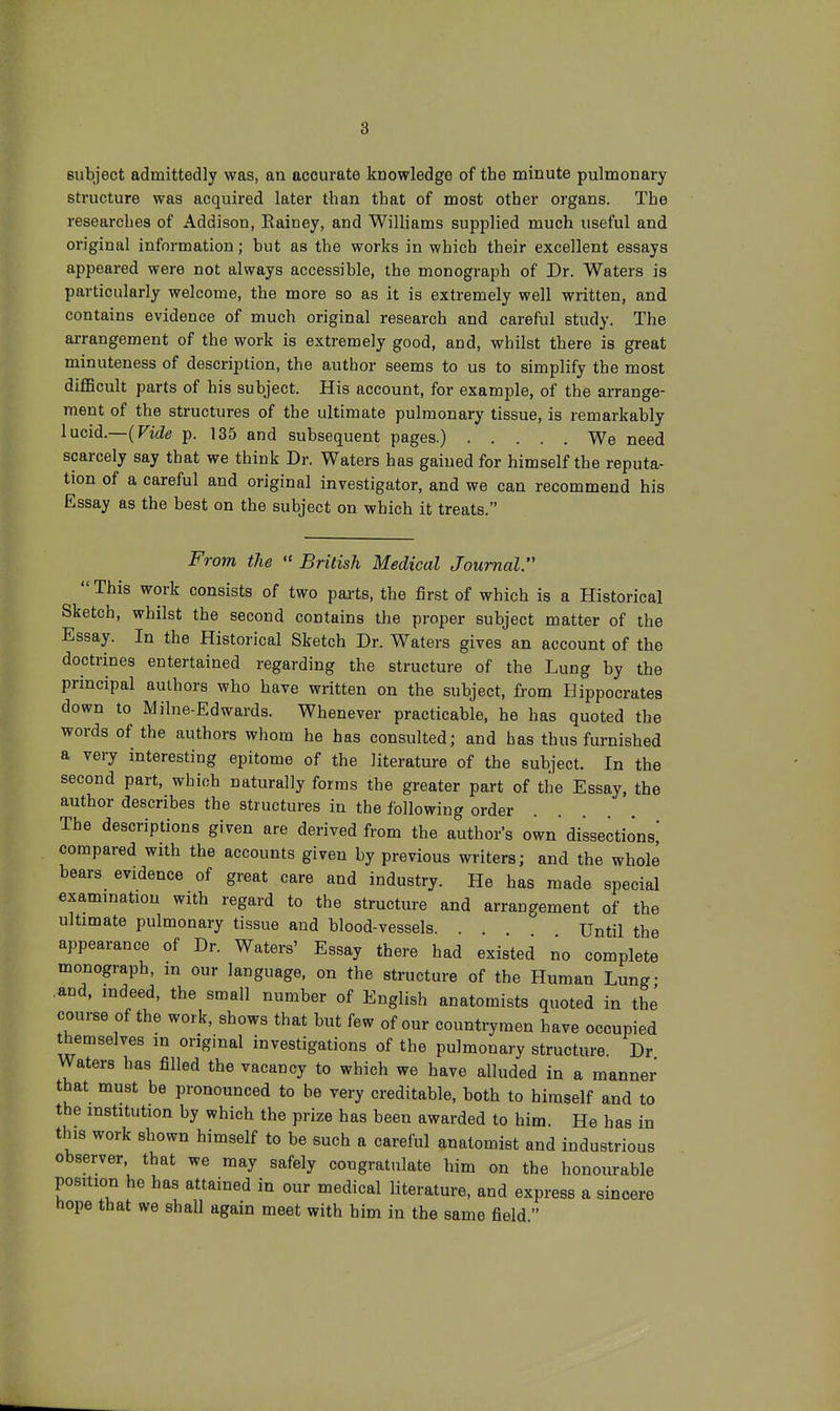 subject admittedly was, an accurate knowledge of the minute pulmonary structure was acquired later than that of most other organs. The researches of Addison, Eainey, and Williams supplied much useful and original information; but as the works in which their excellent essays appeared were not always accessible, the monograph of Dr. Waters is particularly welcome, the more so as it is extremely well written, and contains evidence of much original research and careful study. The arrangement of the work is extremely good, and, whilst there is great minuteness of description, the author seems to us to simplify the most diflBcult parts of his subject. His account, for example, of the arrange- ment of the structures of the ultimate pulmonary tissue, is remarkably lucid.—{Vide p. 135 and subsequent pages.) We need scarcely say that we think Dr. Waters has gained for himself the reputa- tion of a careful and original investigator, and we can recommend his Essay as the best on the subject on which it treats. From the  British Medical Journal.  This work consists of two parts, the first of which is a Historical Sketch, whilst the second contains the proper subject matter of the Essay. In the Historical Sketch Dr. Waters gives an account of the doctrines entertained regarding the structure of the Lung by the principal authors who have written on the subject, from Hippocrates down to Milne-Edwards. Whenever practicable, he has quoted the words of the authors whom he has consulted; and has thus furnished a very interesting epitome of the literature of the subject. In the second part, which naturally forms the greater part of the Essay, the author describes the structures in the following order The descriptions given are derived from the author's own' dissections' compared with the accounts given by previous writers; and the whole bears evidence of great care and industry. He has made special examination with regard to the structure and arrangement of the ultimate pulmonary tissue and blood-vessels. . Until the appearance of Dr. Waters' Essay there had existed no complete monograph, m our language, on the structure of the Human Lung- .and, indeed, the small number of English anatomists quoted in the course of the work, shows that but few of our countrymen have occupied themselves in original investigations of the pulmonary structure Dr Waters has filled the vacancy to which we have alluded in a manner that must be pronounced to be very creditable, both to himself and to the institution by which the prize has been awarded to him. He has in this work shown himself to be such a careful anatomist and industrious observer, that we may safely congratulate him on the honourable position he has attained in our medical literature, and express a sincere hope that we shall again meet with him in the same field 