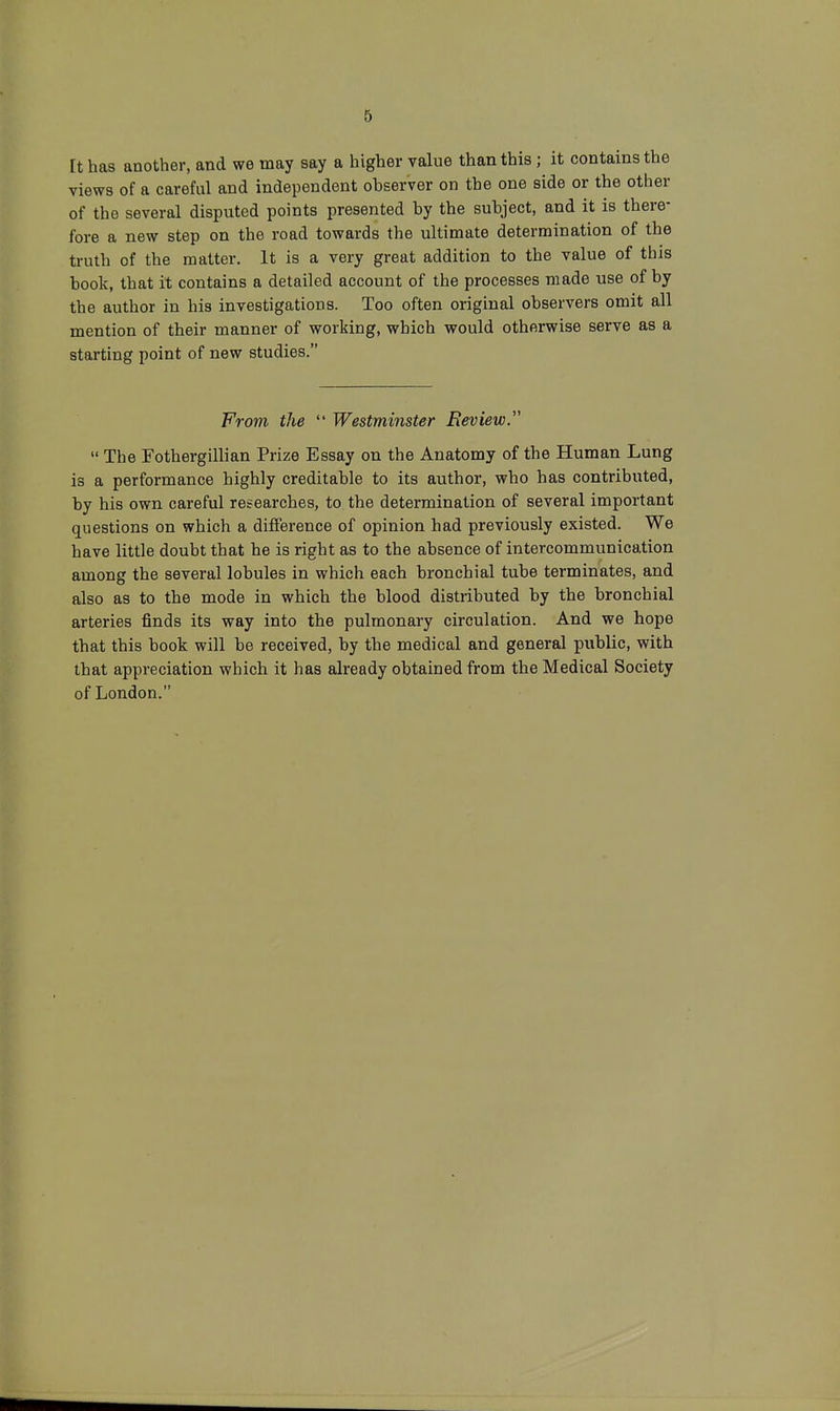 ft has another, and we may say a higher value than this ; it contains the views of a careful and independent observer on the one side or the other of the several disputed points presented by the subject, and it is there- fore a new step on the road towards the ultimate determination of the truth of the matter. It is a very great addition to the value of this book, that it contains a detailed account of the processes made use of by the author in his investigations. Too often original observers omit all mention of their manner of working, which would otherwise serve as a starting point of new studies. From the  Westminster Review.  The Fothergillian Prize Essay on the Anatomy of the Human Lung is a performance highly creditable to its author, who has contributed, by his own careful researches, to the determination of several important questions on which a difference of opinion had previously existed. We have little doubt that he is right as to the absence of intercommunication among the several lobules in which each bronchial tube terminates, and also as to the mode in which the blood distributed by the bronchial arteries finds its way into the pulmonary circulation. And we hope that this book will be received, by the medical and general public, with that appreciation which it has already obtained from the Medical Society of London.