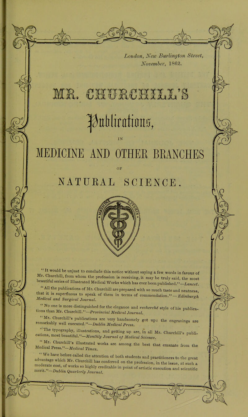 London, New Burlington Street, November, 1862. IN MEDICINE AND OTHEK BRANCHES OF NATUEAL SCIENCE.  It would be unjust to conclude this notice without saying a few words in favour of Mr. ChurchiU, from whom the profession is receiving, it may be truly said, the most beautiful series of Illustrated Medical Works which has ever been publi8hed.-iowce;. All the publications of Mr. Churchill are prepared with so much taste and neatness that It 13 superfluous to speak of them in terms of commendation.— £dm6Mr/rA Medical and Surgical Journal.  No one is more distinguished for the elegance and recherche style of his publica- tions than Mr. Churchill.' ■—Proumcia^ Medical Journal. r.llv\f''n'^'' P'^^'''''^''^ very handsomely got up: the engravings are remarkably well executed.—X»M6/m Medical Press. b b rc The typography, illustrations, and getting up are, in all Mr. ChurchUl's publi- cations, most ht<intm.-Mo7ithly Journal of Medical Science. Mlnrliv^'^'t^':^ f^'''^ among the best that emanate from the Medical Press.—Medical Times. adZ!^'^ ' '^ •'^ practitioners to the great moderate? / f . ^ '^^ '''' ^ at such a mod rate , of works so highly creditable in point of artistic execution and scientific merit. —Dublin Quarterly/ Journal.