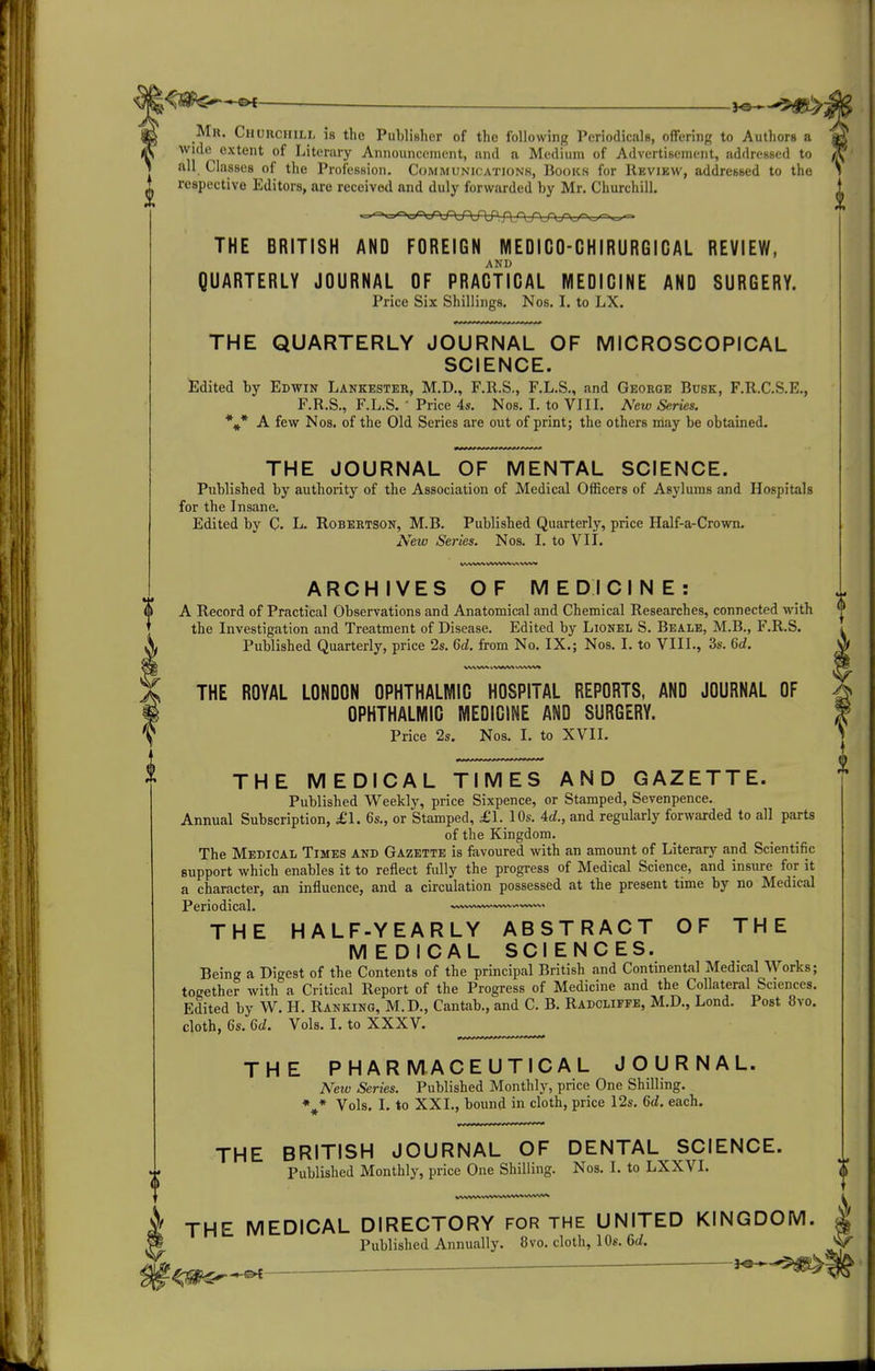 Mr. Churchill is the PuWisher of the following Periodicals, oflFering to Authors a wicle^ extent of Literary Announccnient, and a Medium of Advertisement, addressed to all Classes of the Profession. Communications, Books for Review, addressed to the respective Editors, are received and duly forvirarded by Mr. Churchill. THE BRITISH AND FOREIGN MEDIGO-GHIRURGIGAL REVIEW, AND QUARTERLY JOURNAL OF PRACTICAL MEDICINE AND SURGERY. Price Six Shillings. Nos. I. to LX. THE QUARTERLY JOURNAL OF MICROSCOPICAL SCIENCE. Edited by Edwin Lankester, M.D., F.R.S., F.L.S., and George Busk, F.R.C.S.E., F.R.S., F.L.S. ■ Price 4s. Nos, I. to VIII. New Series. * * A few Nos. of the Old Series are out of print; the others may be obtained. * THE JOURNAL OF MENTAL SCIENCE. Published by authority of the Association of Medical Officers of Asylums and Hospitals for the Insane. Edited by C- L- Robertson, M.B. Published Quarterly, price Half-a-Crown, New Series. Nos. I. to VII. www\A %>V^^ ARCHIVES OF MEDICINE: A Record of Practical Observations and Anatomical and Chemical Researches, connected with the Investigation and Treatment of Disease. Edited by Lionel S. Beale, M.B., F.R.S. Published Quarterly, price 2s. 6d. from No. IX.; Nos. I. to VIII., 3s. 6d. l^lWWWWV* THE ROYAL LONDON OPHTHALMIC HOSPITAL REPORTS, AND JOURNAL OF OPHTHALMIC MEDICINE AND SURGERY. Price 2s. Nos. I. to XVII. THE MEDICAL TIMES AND GAZETTE. Published Weekly, price Sixpence, or Stamped, Sevenpence. Annual Subscription, £1. 6s., or Stamped, £1. 10s. Ad., and regularly forwarded to all parts of the Kingdom. The Medical Times and Gazette is favoured with an amount of Literary and Scientific support which enables it to reflect fully the progress of Medical Science, and insure for it a character, an influence, and a circulation possessed at the present time by no Medical Periodical. »»vw>«^«^»%vwv%,. THE HALF-YEARLY ABSTRACT OF THE MEDICAL SCIENCES. Being a Digest of the Contents of the principal British and Continental Medical Works; together with a Critical Report of the Progress of Medicine and the Collateral Sciences. Edited by W. H. Ranking, M.D., Cantab., and C. B. Radcliffe, M.D., Lond. Post 8vo. doth, 6s. 6d. Vols, I, to XXXV. THE PHARMACEUTICAL JOURNAL. New Series. Published Monthly, price One Shilling, *^* Vols. I. to XXL, bound in cloth, price 12s, 6d. each. THE BRITISH JOURNAL OF DENTAL SCIENCE. Published Monthly, price One Shilling. Nos. I. to LXXVL THE MEDICAL DIRECTORY FOR the UNITED KINGDOM. Published Annually. 8vo. cloth, 10s. 6d.