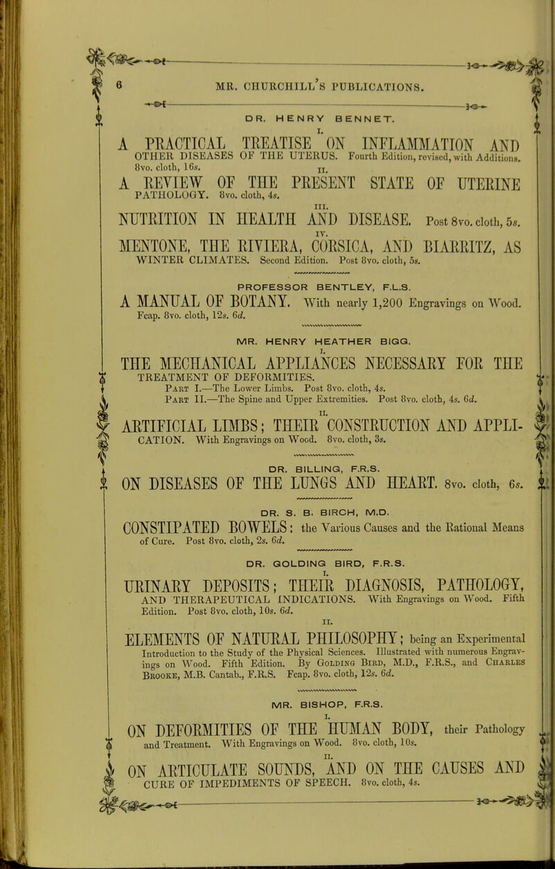 J«*-5^ 6 MR. Churchill's publications. * c>t DR. HENRY BENNET. A PRACTICAL TREATISEON INFLAMMATION AND OTHER DISEASES OF THE UTERUS. Fourth Edition, revised, with AdditionB. 8vo. cloth, 16s. jj A REVIEW OF THE PRESENT STATE OF UTERINE PATHOLOGY. 8vo. cloth, 4s. III. NUTRITION IN HEALTH AND DISEASE. Post Svo. doth, 5.. IV. MENTONE, THE RIYIERA, CORSICA, AND BIARRITZ, AS WINTER CLIMATES. Second Edition. Post 8vo. cloth, 5s. PROFESSOR BENTLEY, F.L.S. A MANUAL OF BOTANY. With nearly 1,200 Engravings on Wood. Fcap. 8vo. cloth, 12s. 6d i MR. HENRY HEATHER BIGG. THE MECHANICAL APPLIANCES NECESSARY FOR THE TREATMENT OF DEFORMITIES. Part I.—The Lower Limbs, Post 8vo. cloth, 4s. Part II.—The Spine and Upper Extremities. Post 8vo. cloth, 4s. 6d. ARTIFICIAL LIMBS; THEIrcONSTRUCTION AND APPLI- CATION. With Engravings on Wood. 8vo. cloth, 3s. DR. BILLING, F.R.S. i ON DISEASES OF THE LUNGS AND HEART. 8vo. doth, 6s. DR. S. B. BIRCH, M.D. CONSTIPATED BOWELS : the Various Causes and the Kational Means of Cure. Post 8vo. cloth, 2s. 6d. DR. GOLDING BIRD, F.R.S. URINARY DEPOSITS; THEIR DIAGNOSIS, PATHOLOGY, AND THERAPEUTICAL INDICATIONS. With Engravings on Wood. Fifth Edition. Post 8vo. cloth, 10s. 6d. II. ELEMENTS OF NATURAL PHILOSOPHY; being an Experimental Introduction to the Study of the Physical Sciences. Illustrated with numerous Engrav- ings on Wood. Fifth Edition. By Goldinq Bird, M.D., F.R.S., and Charles Brooke, M.B. Cantab., F.R.S. Fcap. 8vo. cloth, 12s. 6d. MR. BISHOP, F.R.S. ON DEFORMITIES OF THE HUMAN BODY, thdr Pathology and Treatment. With Engravings on Wood. 8vo. cloth, 10s. ON ARTICULATE SOUNDS, MD ON THE CAUSES AND |j CURE OF IMPEDIMENTS OF SPEECH. 8yo. cloth, 4s. ^