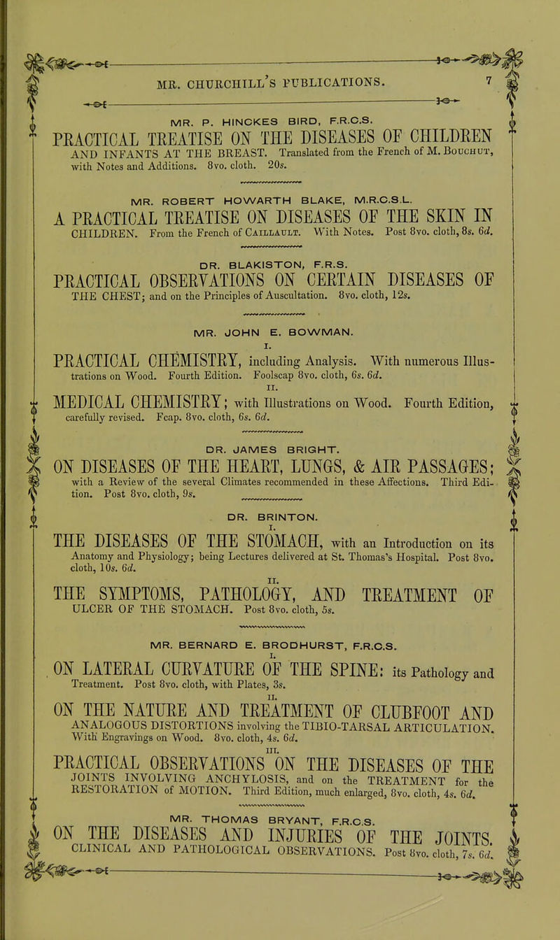 i^^^l MR. Churchill's publications. 7 MR. P. HINCKES BIRD, F.R.O.S. * PEACTICAL TREATISE ON THE DISEASES OF CHILDREN AND INFANTS AT THE BREAST. Translated from the French of M.BoucuuT, with Notes and Additions. 8vo. cloth. 20s. MR. ROBERT HOWARTH BLAKE, M.R.C.S.L. A PRACTICAL TREATISE ON DISEASES OF THE SKIN IN CHILDREN. From the French of Caillault. With Notes. Post 8vo. cloth, 8s. Qd. DR. BLAKISTON, F.R.S. PRACTICAL OBSERYATIONS ON CERTAIN DISEASES OF THE CHEST; and on the Principles of Auscultation. 8vo. cloth, 12s. MR. JOHN E. BOWMAN. I. PRACTICAL CHEMISTRY, including Analysis. With numerous Illus- trations on Wood. Fourth Edition. Foolscap 8vo. cloth, 6s. Qd. II. i MEDICAL CHEMISTRY; with illustrations on Wood. Fourth Edition, ^ carefully revised. Fcap. 8vo. cloth, 6s. Gd. ^ ^ DR. JAMES BRIGHT. ON DISEASES OF THE HEART, LUNGS, & AIR PASSAGES; with a Review of the several Climates recommended in these Aifections. Third Edi- tion. Post 8yo. cloth, 9s. DR. BRINTON. THE DISEASES OF THE STOMACH, with an introduction on its Anatomy and Physiology; being Lectures delivered at St. Thomas's Hospital. Post 8vo. cloth, 10s. 6rf. THE SYMPTOMS. PATHOLOGY, AND TREATMENT OF ULCER OF THE STOMACH. Post 8vo. cloth, 5s. MR. BERNARD E. BRODHURST, F.R.O.S. ON LATERAL CHRYATURE OF THE SPINE; its Pathology and Treatment. Post 8vo. cloth, with Plates, 3s. ON THE NATURE AND TREATMENT OF CLUBFOOT AND ANALOGOUS DISTORTIONS involving the TIBIO-TARSAL ARTICULATION. With Engravings on Wood. 8vo. cloth, 4s. Qd. III. PRACTICAL OBSERYATIONS ON THE DISEASES OF THE JOINTS INVOLVING ANCHYLOSIS, and on the TREATMENT for the RESTORATION of MOTION. Third Edition, much enlarged, 8vo. cloth, 4s. Gd. (I MR. THOMAS BRYANT, F.R.CS. ON THE DISEASES AND INJURIES OF THE JOINTS CLINICAL AND PATHOLOGICAL OBSERVATIONS. Post 8vo. cloth, 7s. 6^. —^e*