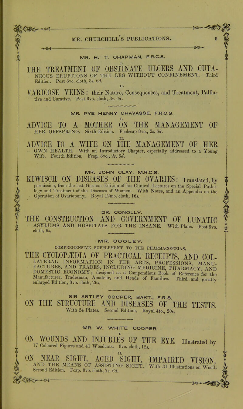 MR. CHUHCHILl's PUBLICATIONS. 9 —gK 3^-^ MR. H. T. CHAPMAN, F.R.C.S. THE TREATMENT OE OBSTINATE ULCERS AND CUTA- NEOUS ERUPTIONS OF THE LEG WITHOUT CONFINEMENT. Third Edition. Post 8vo. cloth, 3s. 6d. II. YARICOSE YEINS : their Nature, Consequences, and Treatment, Pallia- tive and Curative. Post 8vo. cloth, 3s. 6d. MR. PYE HENRY CHAVASSE, F.R.C.S. ADYICE TO A MOTHER ON THE MANAGEMENT OE HER OFFSPRING. Sixth Edition. Foolscap 8vo., 2s. 6d. ADVICE TO A WIFE ON THE MANAGEMENT OF HER OWN HEALTH. With an Introductory Chapter, especially addressed to a Young Wife. Fourth Edition. Faip. 8vo., 2s. 6d. MR. JOHN CLAY, M.R.C.S. KIWISCH ON DISEASES OF THE OYARIES: Translated, by $ permission, from the last German Edition of his Clinical Lectures on the Special Patho- logy and Treatment of the Diseases of Women. With Notes, and an Appendix on the Operation of Ovariotomy. Royal 12mo. cloth, 16s. DR. CONOLLY. THE CONSTRUCTION AND GOVERNMENT OF LUNATIC ASYLUMS AND HOSPITALS FOR THE INSANE. With Plans. PostSvo, cloth, 6s. MR. COO LEY. COMPREHENSIVE SUPPLEMENT TO THE PHARMACOPOEIAS. THE CYCLOPEDIA OF PRACTICAL RECEIPTS, AND Col- lateral INFORMATION IN THE ARTS, PROFESSIONS MANU- FACTURES, AND TRADES, INCLUDING MEDICINE, PHARMACY AND DOMESTIC ECONOMY; designed as a Compendious Book of Reference for the Manufacturer, Tradesman, Amateur, and Heads of Families. Third .and greatly enlarged Edition, 8vo. cloth, 26s. SIR ASTLEY COOPER, BART., F.R.S. ON THE STRUCTURE AND DISEASES OF THE TESTIS. With 24 Plates. Second Edition. Royal 4to., 20s. 1V1R. W. WHITE COOPER. ON WOUNDS AND INJUEIES OF THE ElE. Illustmtod by 1/ Loloured Fimirfis nnrl 4.1 Wnnrloii+o SXtm lo. •' 17 Coloured Figures and 41 Woodcuts. 8vo. cloth, 12s, ON NEAR SIGHT, AGED siGHT, IMPAIRED VISION, AND THE MEANS OF ASSISTING SIGHT. With 31 Illustrations on Wood Second Edition. Fcap. 8vo. cloth, 7s. 6c/.