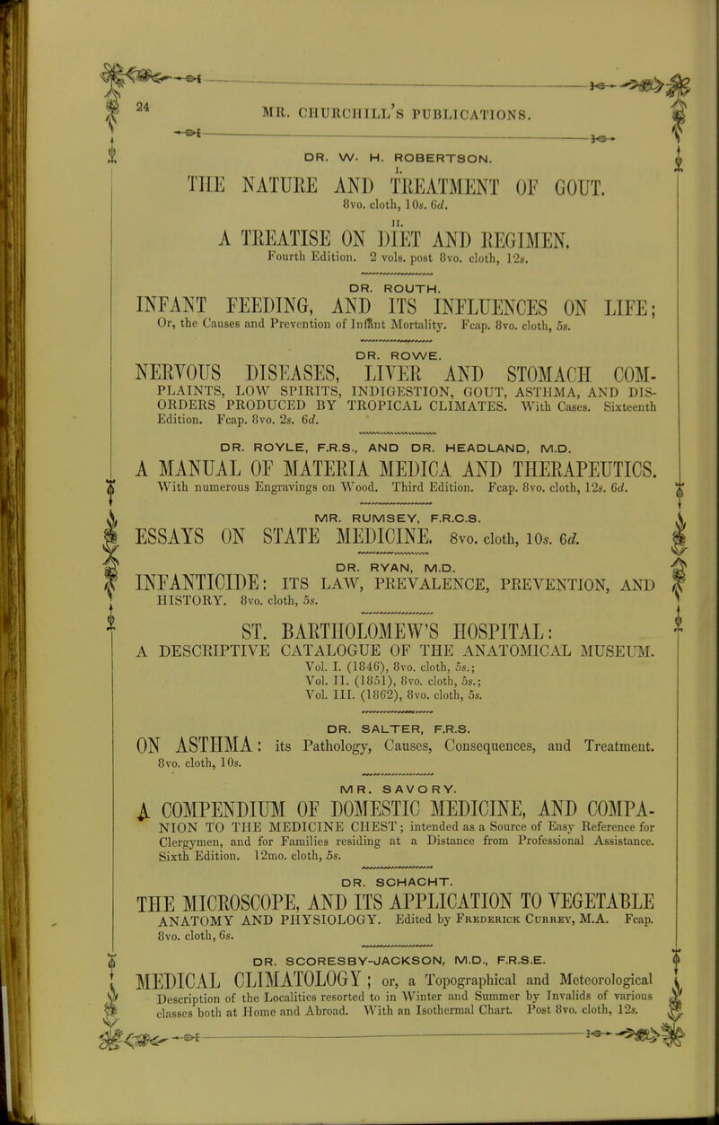 I —— — . - <^ » — DR. W. H. ROBERTSON. THE NATUEE AND TREATMENT OF GOUT. 8vo. cloth, 1 Os, 6d. A TREATISE ON DIET AND REGIMEN. Fourth Edition. 2 vols, post 8vo. cloth, 12s. DR. ROUTH. INFANT FEEDING, AND ITS INFLUENCES ON LIFE; Or, the Causes and Prevention of InfUnt Mortality. Fcap. 8vo. cloth, 6s. DR. ROWE. NERYOUS DISEASES, LIVER AND STOMACH COM- PLAINTS, LOW SPIRITS, INDIGESTION, GOUT, ASTHMA, AND DIS- ORDERS PRODUCED BY TROPICAL CLIMATES. With Cases. Sixteenth Edition. Fcap. 8vo. 2s. 6d. DR. ROYLE, F.R.S., AND DR. HEADLAND, M.D. A MANUAL OF MATERIA MEDICA AND THERAPEUTICS. With numerous Engravings on Wood. Third Edition. Fcap. 8vo. cloth, 12s. 6d. MR. RUMSEY, F.R.O.S. ESSAYS ON STATE MEDICINE. 8vo. doth, lo.. 6d fDR. RYAN, M.D. INFANTICIDE: its law, peevalence, prevention, and HISTORY. 8vo. cloth, os. ^ ST. BARTHOLOMEW'S HOSPITAL: A DESCRIPTIVE CATALOGUE OF THE ANATOMICAL MUSEUM. Vol. 1. (1846), 8vo. cloth, 5s.; Vol. II. (1851), 8vo. cloth, 5s.; Vol. III. (1862), 8vo. cloth, 5s. DR. SALTER, F.R.S. ON ASTHMA: its Pathology, Causes, Consequences, and Treatment. 8vo. cloth, 10s. MR. SAVORY. I COMPENDIUM OF DOMESTIC MEDICINE, AND COMPA- NION TO THE MEDICINE CHEST ; intended as a Source of Easy Reference for Clergymen, and for Families residing at a Distance from Professional Assistance. Sixth Edition. l2mo. cloth, 5s. DR. SCHACHT. THE MICROSCOPE, AND ITS APPLICATION TO YEGETABLE ANATOMY AND PHYSIOLOGY. Edited by Frederick Cuhrky, M.A. Fcap. 8vo. cloth, 6s. 5 DR. SCORESBY-JACKSON, M.D., F.R.S.E. ^ MEDICAL CLIMATOLOGY ; or, a Topographical and Meteorological ^ Description of the Localities resorted to in Winter and Summer by Invalids of various classes both at Home and Abroad. With an Isothermal Chart. Post 8vo. cloth, 12s. m^w^ ■^>?