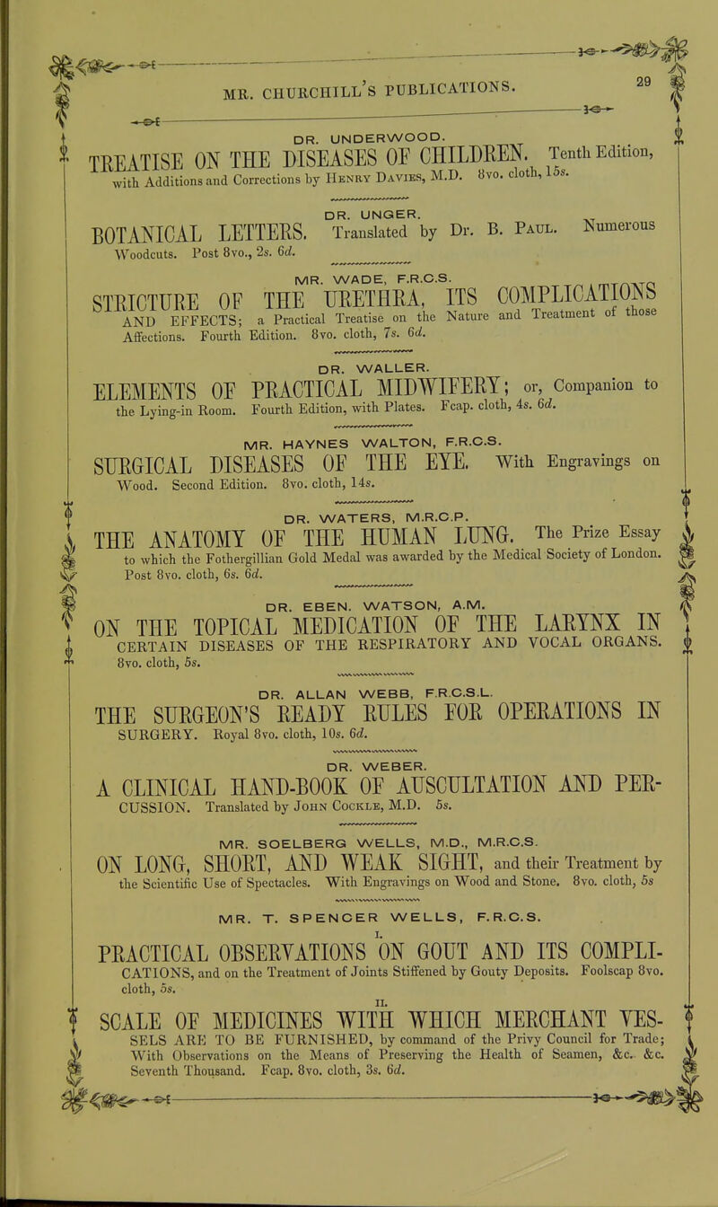 i^^-^m^f' MR. Churchill's publications. 29 DR. UNDERWOOD. £ TEEATISE ON THE DISEASES OE CHILDEEN. Tenth Edition, with Additions and Corrections by Henry Davies, M.D. 8vo. cloth, 15s. DR. UNGER. BOTANICAL LETTEES. Tianslated by Dr. B. Paul. Numerous Woodcuts. Post 8vo., 2s. M. MR. WADE, F.R.C.S. nrrrMiTO STEICTURE OF THE UEETHEA, ITS COMPLICATIONS AND EFFECTS; a Practical Treatise on the Nature and Treatment ot tuose Affections. Fourth Edition. 8vo. cloth, 7s. Qd. DR. WALLER. ELEMENTS OE PEACTICAL MIDWIFEEY; or, Companion to the Lying-in Room. Fourth Edition, with Plates. Fcap. cloth, 4s. Qd. MR. HAYNES WALTON, F.R.C.S. STIEGICAL DISEASES OE THE EYE. With Engravings on Wood. Second Edition. 8yo. cloth, 14s. DR. WATERS, M.R.C.P. THE ANATOMY OF THE HUMAN LUNG. The Prize Essay to which the Fothergillian Gold Medal was awarded hy the Medical Society of London. Post 8vo. cloth, 6s. Qd. fDR. EBEN. WATSON, A.M. X ON THE TOPICAL MEDICATION OE THE LAEYNX IN i CERTAIN DISEASES OF THE RESPIRATORY AND VOCAL ORGANS. U 8vo. cloth, 5s. WW WW VW* W\A, VSA/V DR. ALLAN WEBB, F.R.C.S.L. THE SUEGEON'S EEADY EULES EOE OPEEATIONS IN SURGERY. Royal 8vo. cloth, 10s. M. VWV WiWN/S wWN/W UWWi'^ DR. WEBER. A CLINICAL HAND-BOOK OF AUSCULTATION AND PEE- CUSSION. Translated by John Cockle, M.D. 5s. MR. SOELBERG WELLS, M.D., M.R.C.S. ON LONG, SHOET, AND WEAK SIGHT, and their Treatment by the Scientific Use of Spectacles. With Engravings on Wood and Stone. 8vo. cloth, 5s MR. T. SPENCER WELLS, F.R.C.S. PEACTICAL OBSEEYATIONS ON GOUT AND ITS COMPLI- CATIONS, and on the Treatment of Joints Stiffened by Gouty Deposits. Foolscap 8vo. cloth, OS. t SCALE OF MEDICINES WITH WHICH MEECHANT YES- SELS ARE TO BE FURNISHED, by command of the Privy Council for Trade; With Observations on the Means of Preserving the Health of Seamen, &c.- &c. Seventh Thousand. Fcap. 8vo. cloth, 3s. M.