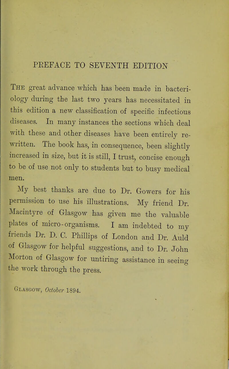 PEEFACE TO SEVENTH EDITION The great advance which has been made in bacteri- ology dui'ing the last two years has necessitated in this edition a new classification of specific infectious diseases. In many instances the sections which deal with these and other diseases have been entirely re- written. The book has, in consequence, been slightly increased in size, but it is still, I trust, concise enough to be of use not only to students but to busy medical men. My best thanks are due to Dr. Gowers for his permission to use his illustrations. My friend Dr. Macintyre of Glasgow has given me the valuable plates of micro-organisms. I am indebted to my friends Dr. D. C. Phillips of London and Dr. Auld of Glasgow for helpful suggestions, and to Dr. John Morton of Glasgow for untiring assistance in seeing the work through the press. Glasgow, October 1894.