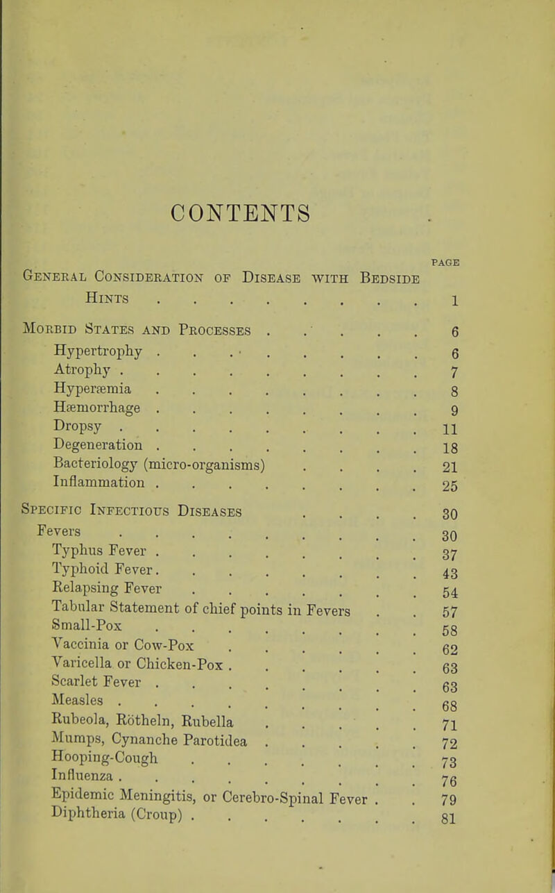 CONTENTS General Consideration of Disease with Bedside Hints Morbid States and Processes Hypertrophy Atrophy . Hyperffimia Hffiruorrhage Dropsy . Degeneration Bacteriology (micro-organisms) Inflammation . Specific Infectious Diseases Fevers .... Typhus Fever . Typhoid Fever. Relapsing Fever Tabular Statement of chief points in Fevers Small-Pox .... Vaccinia or Cow-Pox Varicella or Chicken-Pox , Scarlet Fever . Measles .... Rubeola, Rotheln, Rubella Mumps, Cynanche Parotidea Hooping-Cough Influenza .... Epidemic Meningitis, or Cerebro-Spinal Fever Diphtheria (Croup) PAGE