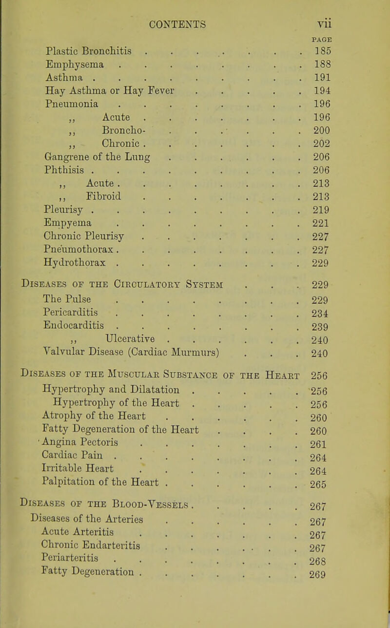 PAGE Plastic Bronchitis . . . . . . . ] 85 Emphysema 188 Asthma ......... 191 Hay Asthma or Hay Fever . . . . .194 Pneumonia 196 „ Acute 196 ,, Broncho- . . .■ . . .200 Chronic 202 Gangi-ene of the Lung . . . . . . 206 Phthisis 206 ,, Acute 213 Fibroid 213 Pleurisy 219 Empyema ........ 221 Chronic Pleurisy 227 Pneumothorax........ 227 Hydrothorax 229 Diseases of the Circulatory System . . . 229 The Pulse 229 Pericarditis . . . . . . . .234 Endocarditis 239 ,, Ulcerative 240 Valvular Disease (Cardiac Murmurs) . . . 240 Diseases of the MtrscuLAR Substance of the Heart 256 Hypertrophy and Dilatation 256 Hypertrophy of the Heart 256 Atrophy of the Heart 260 Fatty Degeneration of the Heart .... 260 ■ Angina Pectoris 261 Cardiac Pain . . . . . . . .264 Irritable Heart 264 Palpitation of the Heart 265 Diseases of the Blood-Vessels 267 Diseases of the Arteries 267 Acute Arteritis 267 Chronic Endarteritis 267 Periarteritis . . . . . . _ .268 Fatty Degeneration 269