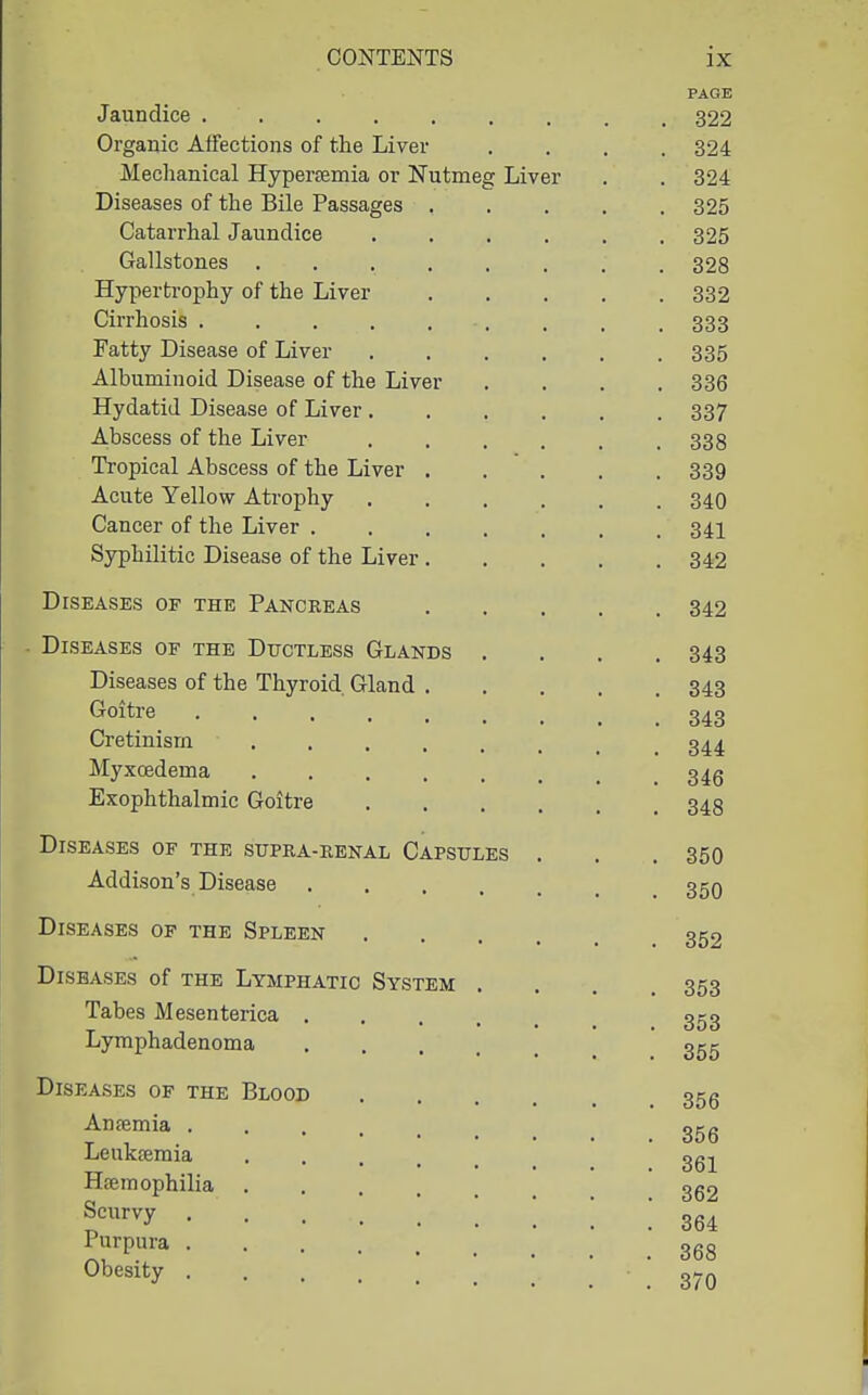 Jaundice .... Organic Affections of the Liver Mechanical Hyperaemia or Nutmeg Liver Diseases of the Bile Passages Catarrhal Jaundice Gallstones . Hypertrophy of the Liver Cirrhosis .... Fatty Disease of Liver Albuminoid Disease of the Liver Hydatid Disease of Liver . Abscess of the Liver Tropical Abscess of the Liver Acute Yellow Atrophy Cancer of the Liver . Syphilitic Disease of the Liver Diseases of the Pancreas Diseases of the Ductless Glands Diseases of the Thyroid Gland . Goitre ..... Cretinism .... Myxoedema .... Exophthalmic Goitre Diseases of the supra-renal Capsules Addison's Disease . Diseases of the Spleen Diseases of the Lymphatic System Tabes Mesenterica . Lyraphadenoma Diseases of the Blood Anfemia . Leukremia Haemophilia Scurvy Purpura . Obesity .