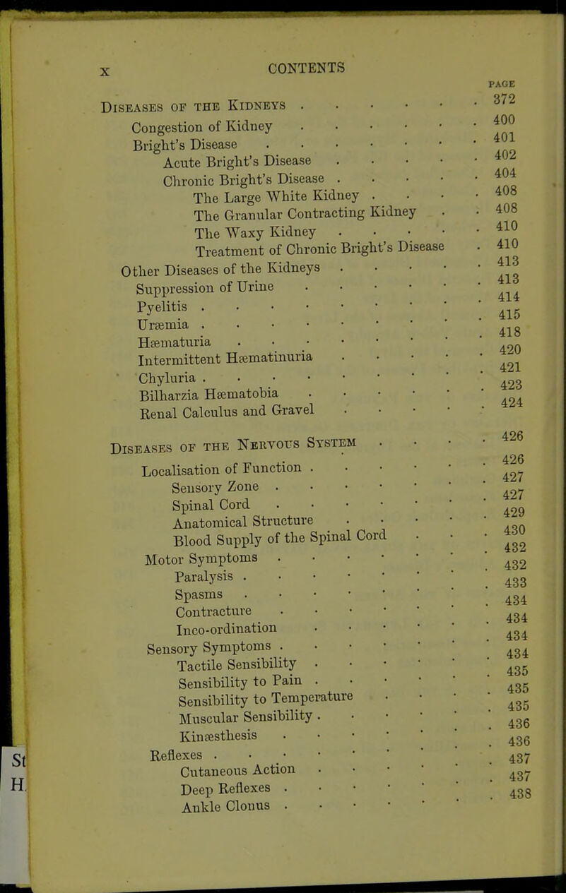 ,'s Disease Diseases of the Kidneys . Congestion of Kidney Briglit's Disease Acute Bright's Disease Chronic Bright's Disease . The Large White Kidney The Granular Contracting Kidney The Waxy Kidney Treatment of Chronic Bright Other Diseases of the Kidneys . Suppression of Urine Pyelitis Urfemia . . • • • Htematuria . • ■ • Intermittent Hfematinuria Chyluria . . • • • Bilharzia Hsematobia Keual Calculus and Gravel Diseases of the Nervotts System Localisation of Function . Sensory Zone . Spinal Cord Anatomical Structure Blood Supply of the Spinal Cord Motor Symptoms Paralysis . • • • Spasms . • • ■ Contracture Inco-ordination Sensory Symptoms . Tactile Sensibility . Sensibility to Pain . Sensibility to Temperature Muscular Sensibility . Kinfesthesis Reflexes . • • • * Cutaneous Action Deep Reflexes . Ankle Clonus .