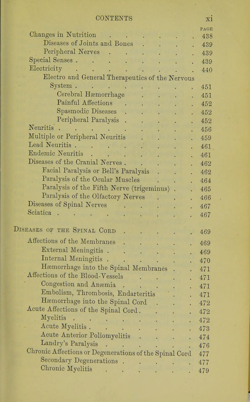 PAGE Changes in IsTuti-ition 438 Diseases of Joints and Bones .... 439 Peripheral Nerves 439 Special Senses . . . . . . . .439 Electricity ........ 440 Electro and General Therapeutics of the Nervous System 45I Cerehral Haemorrhage .... 451 Painful Affections 452 Spasmodic Diseases 452 Peripheral Paralysis 452 Neuritis ......... 456 Multiple or Peripheral Neuritis .... 459 Lead Neuritis ........ 461 Endemic Neuritis 461 Diseases of the Cranial Nerves 462 Facial Paralysis or Bell's Paralysis . , . 462 Paralysis of the Ocular Muscles . . . 464 Paralysis of the Fifth Nerve (trigeminus) . . 465 Paralysis of the Olfactory Nerves . . . 466 Diseases of Spinal Nerves 467 Sciatica ......... 467 Diseases of the Spinal Coed 469 Affections of the Membranes 469 External Meningitis ...... 469 Internal Meningitis 470 Hfemorrhage into the Spinal Membranes . . 471 Affections of the Blood-Vessels .... 471 Congestion and Antemia 47I Embolism, Thrombosis, Endarteritis . . 471 Hajmorrhage into the Spinal Cord . . .472 Acute Affections of the Spinal Cord. . . .472 Myelitis 4^.2 Acute Myelitis 473 Acute Anterior Poliomyelitis .... 474 Landry's Paralysis 476 Chronic Affections or Degenerations of the Spinal Cord 477 Secondary Degenerations 477 Chronic Myelitis .... 47q