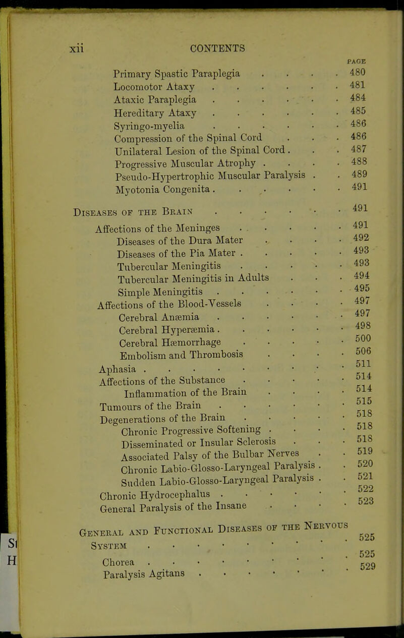 Primary Spastic Paraplegia Locomotor Ataxy Ataxic Paraplegia Hereditary Ataxy Syringo-myelia Compression of the Spinal Cord Unilateral Lesion of the Spinal Cord . Progressive Muscular Atrophy . Pseudo-Hypertrophic Muscular Paralysis Myotonia Congenita. . . Diseases of the Brain .... Affections of the Meninges ... Diseases of the Dura Mater Diseases of the Pia Mater . Tubercular Meningitis ... Tubercular Meningitis in Adults Simple Meningitis .... Affections of the Blood-Vessels Cerebral Ansemia .... Cerebral Hyperemia.... Cerebral Hffiraorrhage Embolism and Thrombosis Aphasia Affections of the Substance Inflammation of the Brain Tumours of the Brain . . • • Degenerations of the Brain Chronic Progressive Softening . Disseminated or Insular Sclerosis Associated Palsy of the Bulbar Nerves Chronic Labio-Glosso-Laryngeal Paralysis Sudden Labio-Glosso-Laryngeal Paralysis Chronic Hydrocephalus . • • • General Paralysis of the Insane General and Functional Diseases of the Nervous System Chorea Paralysis Agitans 525 525 529
