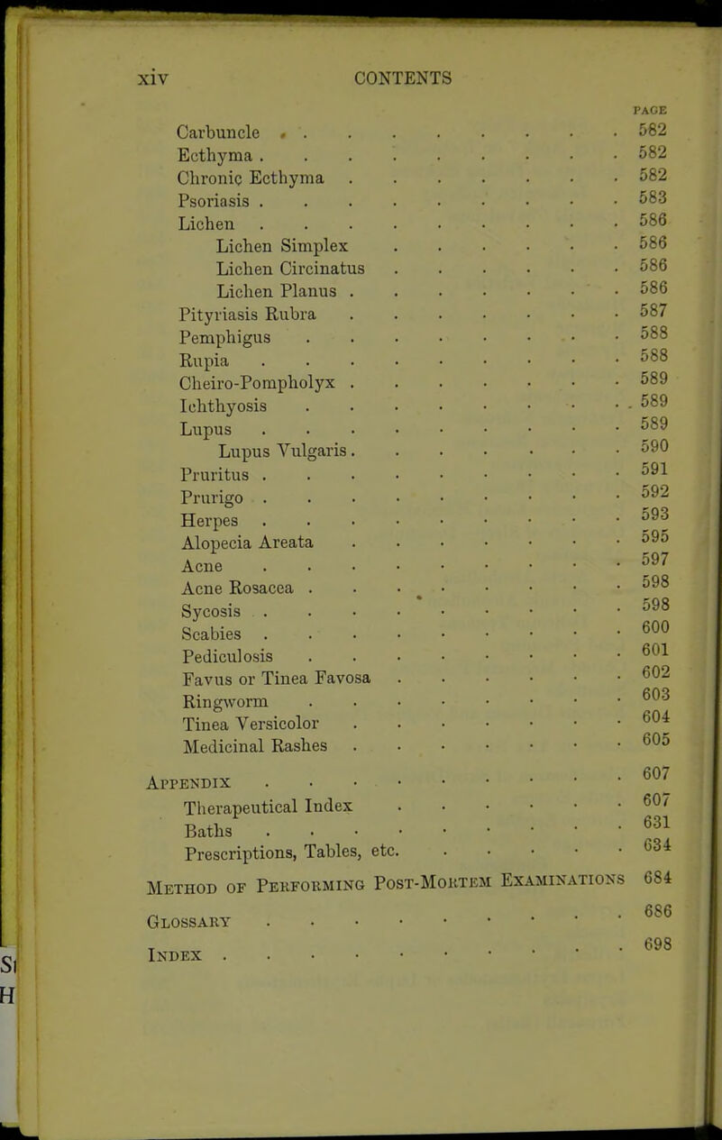 PAGE Carbuncle 562 Ecthyma ii82 Chronic Ecthyma 582 Psoriasis 583 Lichen 586 Lichen Simplex . . . . • • 586 Lichen Circinatus 586 Lichen Planus 586 Pityriasis Rubra 587 Pemphigus 588 Rupia 588 Cheiro-Pompholyx 589 Ichthyosis - 589 Lupus 589 Lupus Vulgaris 590 Pruritus 591 Prurigo ^^^ Herpes Alopecia Areata 59o Acne Acne Rosacea . . • ^ Sycosis Scabies Pediculosis Favus or Tinea Favosa ^02 Ringworm Tinea Versicolor Medicinal Rashes Appendix Therapeutical Index Baths Prescriptions, Tables, etc <534 Method of Performing Post-Moktem Examinations 684 . . 686 Glossary . 698 Index