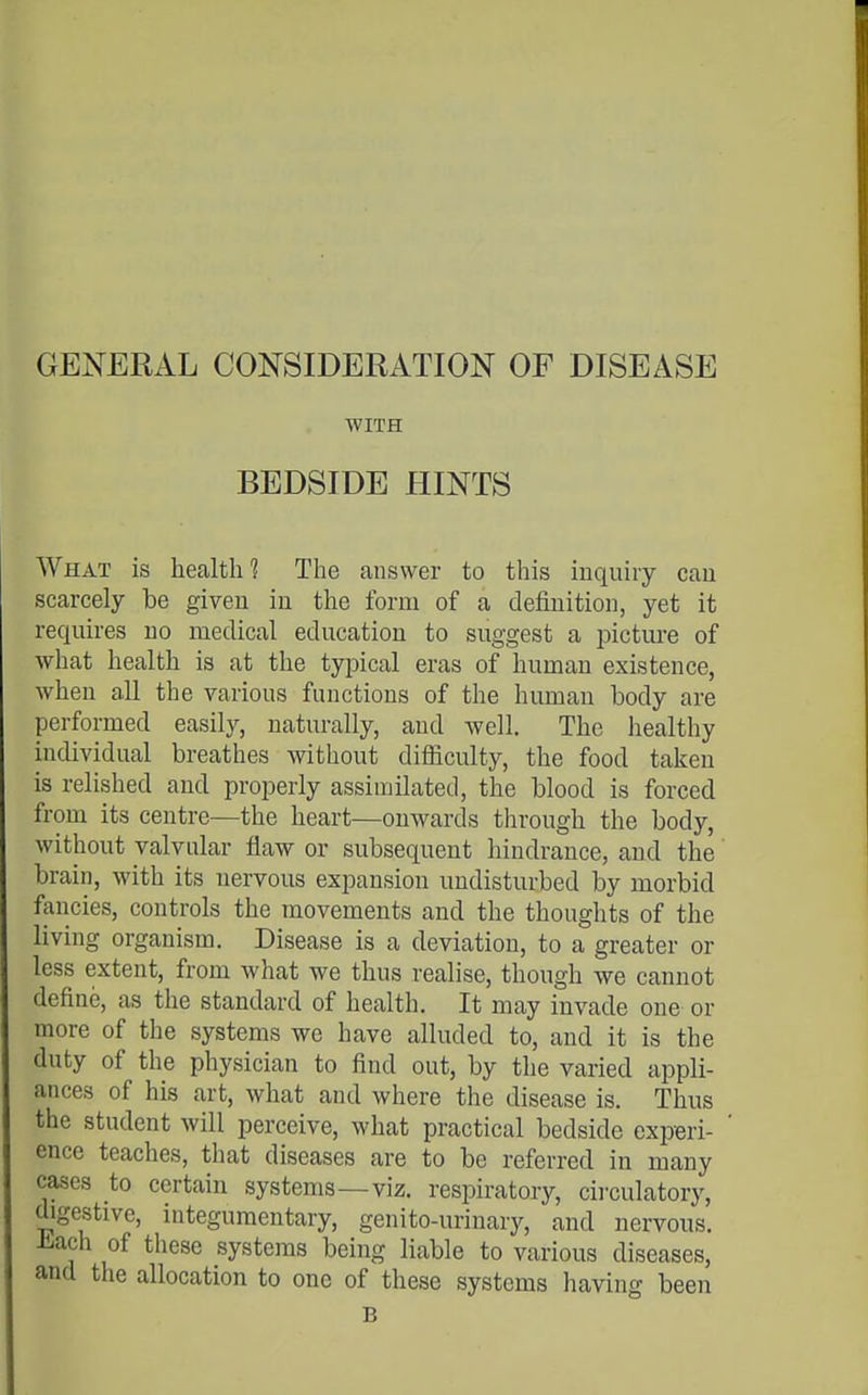 GENERAL CONSIDERATION OF DISEASE WITH BEDSIDE HINTS What is health? The answer to this inquiry can scarcely be given in the form of a definition, yet it requires no medical education to suggest a pictm-e of what health is at the typical eras of human existence, when all the various functions of the human body are performed easily, naturally, and well. The healthy individual breathes without difliculty, the food taken is relished and properly assimilated, the blood is forced from its centre—the heart—onwards through the body, without valvular flaw or subsequent hindrance, and the brain, with its nervous expansion undisturbed by morbid fancies, controls the movements and the thoughts of the living organism. Disease is a deviation, to a greater or less extent, from what we thus realise, though we cannot define, as the standard of health. It may invade one or more of the systems we have alluded to, and it is the duty of the physician to find out, by the varied appli- ances of his art, what and where the disease is. Thus the student will perceive, what practical bedside experi- ence teaches, that diseases are to be referred in many cases to certain systems—viz. respiratory, circulatory, digestive, integumentary, genito-urinary, and nervous, -b^ach of these systems being liable to various diseases, and the allocation to one of these systems having been B