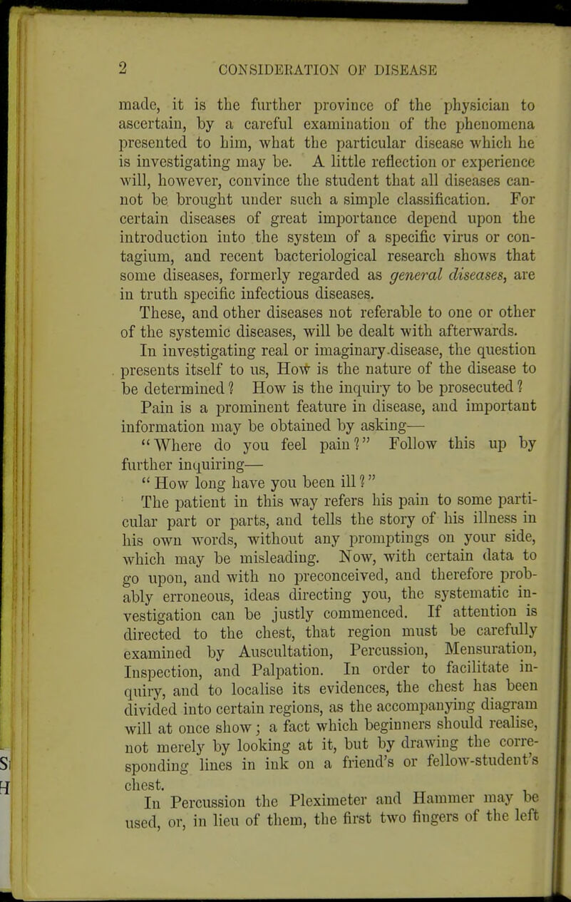 made, it is the further province of the physician to ascertain, by a careful examination of the phenomena presented to him, what the particular disease which he is investigating may be. A little reflection or experience will, however, convince the student that all diseases can- not be brought under such a simple classification. For certain diseases of great importance depend upon the introduction into the system of a specific virus or con- tagium, and recent bacteriological research shows that some diseases, formerly regarded as general diseases, are in truth specific infectious diseases. These, and other diseases not referable to one or other of the systemic diseases, will be dealt with afterwards. In investigating real or imaginary.disease, the question presents itself to us. How is the nature of the disease to be determined 1 How is the inquiry to be prosecuted 1 Pain is a prominent feature in disease, and important information may be obtained by asking^— Where do you feel pain'? Follow this up by further inquiring—  How long have you been ill ? The patient in this way refers his pain to some parti- cular part or parts, and tells the story of his illness in his own words, without any promptings on your side, which may be misleading. Now, with certain data to go upon, and with no preconceived, and therefore prob- ably erroneous, ideas directing you, the systematic in- vestigation can be justly commenced. If attention is directed to the chest, that region must be carefully examined by Auscultation, Percussion, Mensuration, Inspection, and Palpation. In order to facilitate in- quiry, and to localise its evidences, the chest has been divided into certain regions, as the accompanying diagram will at once show; a fact which beginners should realise, not merely by looking at it, but by drawing the corre- sponding lines in ink on a friend's or fellow-student's chest. In Percussion the Pleximeter and Hammer may be used, or, in lieu of them, the first two fingers of the left