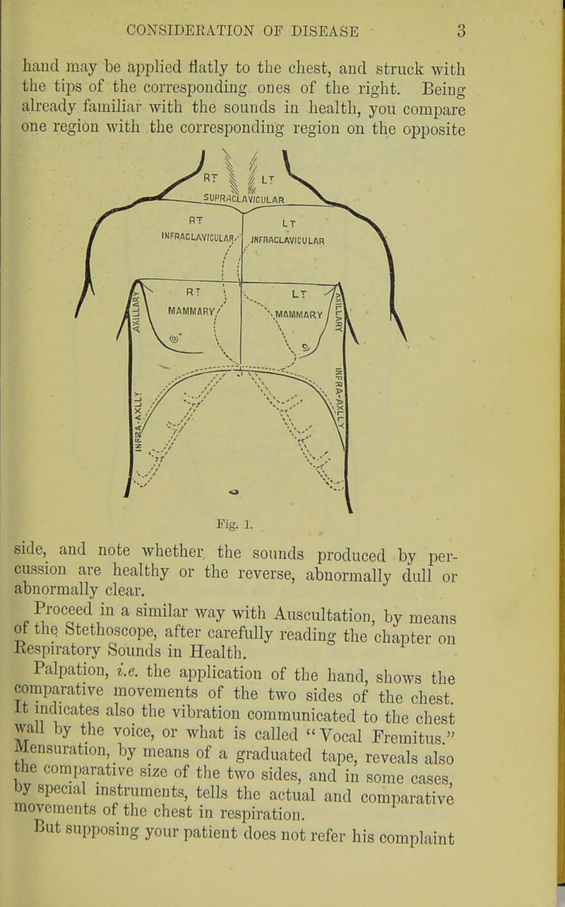 hand may be ai^ijlied flatly to the chest, and struck with the tips of the corresponding ones of the right. Being already familiar with the sounds in health, you comi^are one region with the corresponding region on the opposite Fig. 1. side,_ and note whether the sounds produced by per- cussion are healthy or the reverse, abnormally dull or abnormally clear. Proceed in a similar way with Auscultation, by means of thq Stethoscope, after carefully reading the chapter on Respiratory Sounds in Health. Palpation, i.e. the application of the hand, shows the comparative movements of the two sides of the chest It indicates also the vibration communicated to the chest waU by the voice, or what is called Vocal Fremitus Mensuration, by means of a graduated tape, reveals also the comparative size of the two sides, and in some cases, by special instruments, tells the actual and comparative movements of the chest in respiration. But supposing your patient does not refer his complaint