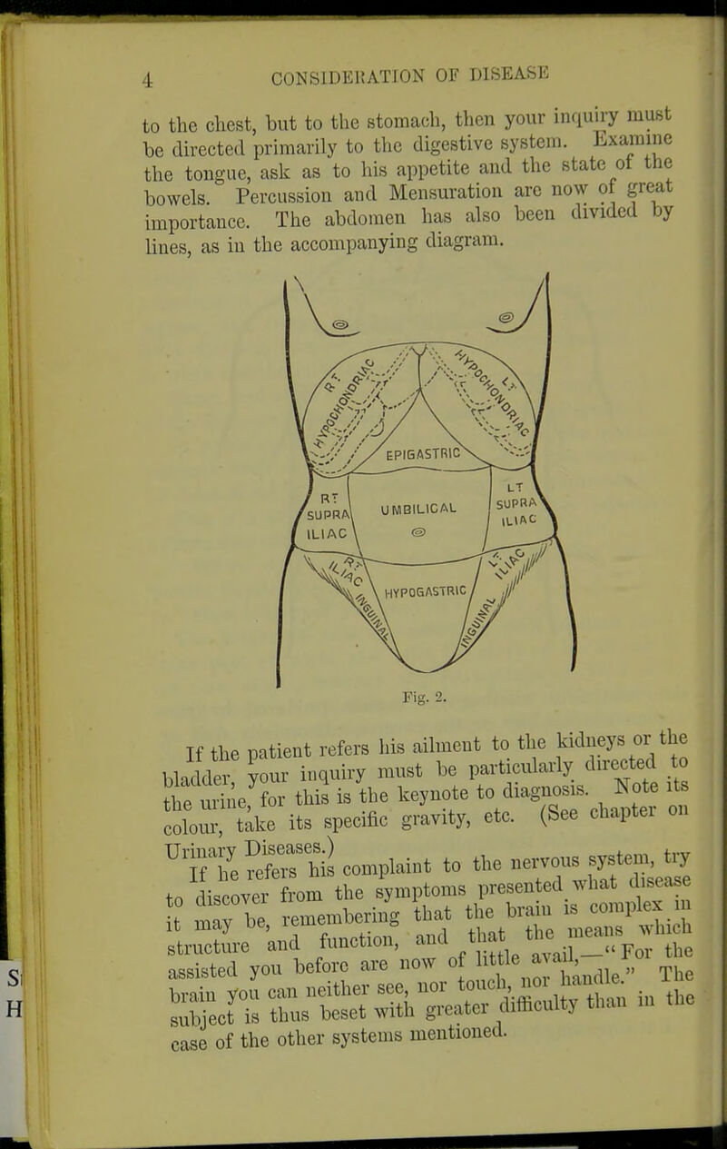 to the chest, but to the stomach, then your inquiry must he directed primarily to the digestive system. Lxarainc the tongue, ask as to his appetite and the state ot the bowels. Percussion and Mensuration are now ot great importance. The abdomen has also been divided by lines, as in the accompanying diagram. Fig. 2. If the patient refers his ailment to the kidneys or the bladder your inquiry must be particularly directed to the u^le, ?or this is the keynote to diagnosis. Note its colour take its specific gravity, etc. (See chapter on ^TS^^ThiLomplainttothene^^s^^^^^ to discover from the symptoms presented what disease t may be remembering that the brain is complex island function, -d ^hat ^^^^^^^^^^^^^^ assisted you before are now of ^^^i';^^!^ brain you can neither see, nor touch «or ianclie x subject is thus beset with greater difficulty than in the case of the other systems mentioned.