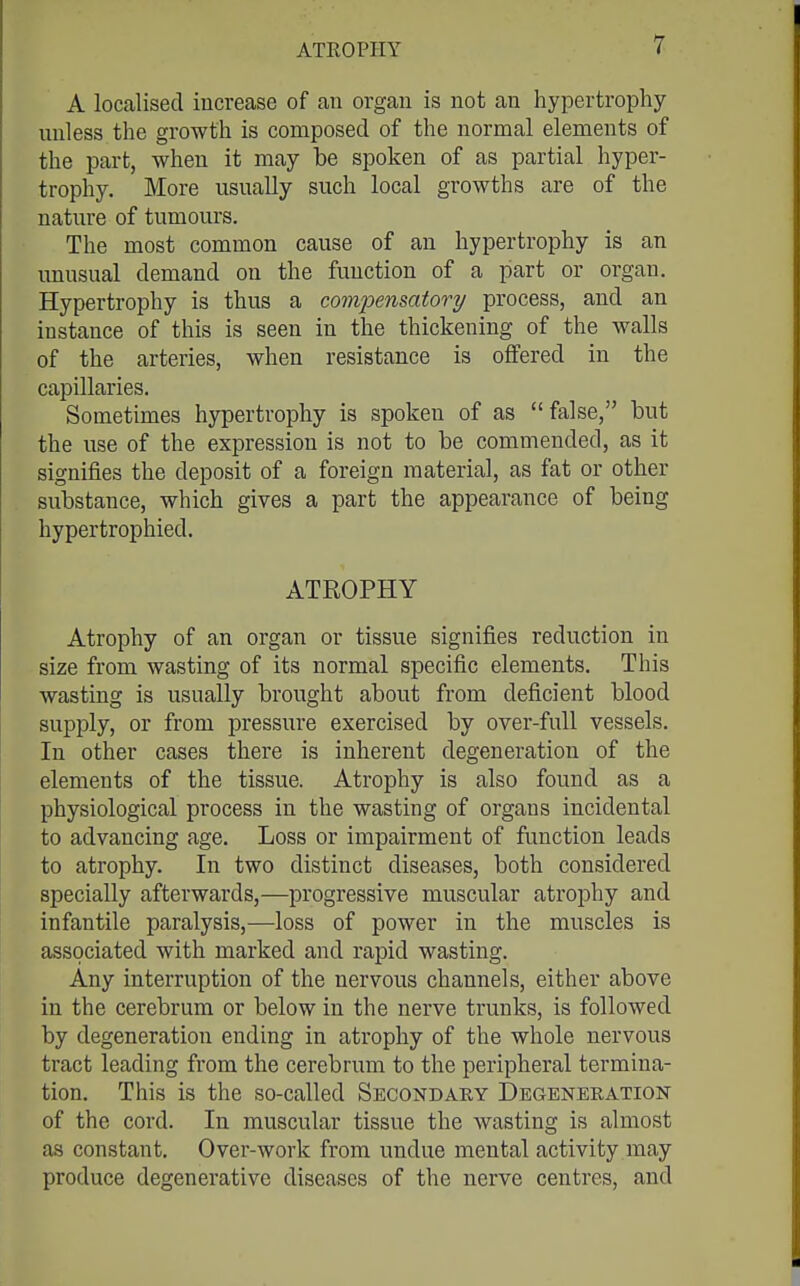 ATKOPHY A localised increase of an organ is not an hypertrophy unless the growth is composed of the normal elements of the part, when it may be spoken of as partial hyper- trophy. More usually such local growths are of the nature of tumours. The most common cause of an hypertrophy is an unusual demand on the function of a part or organ. Hypertrophy is thus a comioensatory process, and an instance of this is seen in the thickening of the walls of the arteries, when resistance is offered in the capillaries. Sometimes hypertrophy is spoken of as false, but the use of the expression is not to be commended, as it signifies the deposit of a foreign material, as fat or other substance, which gives a part the appearance of being hypertrophied. ATROPHY Atrophy of an organ or tissue signifies reduction in size from wasting of its normal specific elements. This wasting is usually brought about from deficient blood supply, or from pressure exercised by over-full vessels. In other cases there is inherent degeneration of the elements of the tissue. Atrophy is also found as a physiological process in the wasting of organs incidental to advancing age. Loss or impairment of function leads to atrophy. In two distinct diseases, both considered specially afterwards,—progressive muscular atrophy and infantile paralysis,—loss of power in the muscles is associated with marked and rapid wasting. Any interruption of the nervous channels, either above in the cerebrum or below in the nerve ti'unks, is followed by degeneration ending in atrophy of the whole nervous tract leading from the cerebrum to the peripheral termina- tion. This is the so-called Secondary Degeneration of the cord. In muscular tissue the wasting is almost as constant. Over-work from undue mental activity may produce degenerative diseases of the nerve centres, and