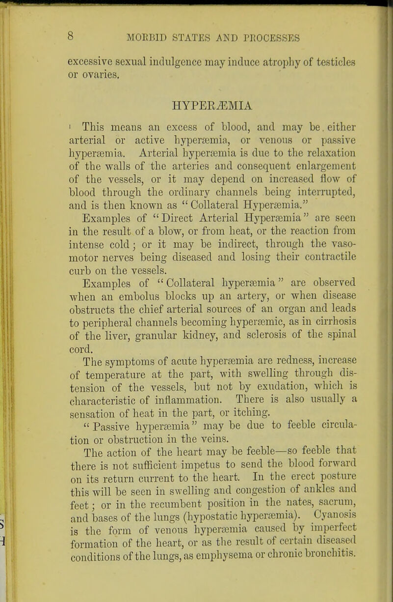excessive sexual iudulgeuce may induce atroiohy of testicles or ovaries, HYPEREMIA I This means an excess of blood, and may be. either arterial or active liyperaemia, or venous or passive hypersemia. Arterial hypertemia is due to the relaxation of the walls of the arteries and consequent enlargement of the vessels, or it may depend on increased flow of blood through the ordinary channels being interrupted, and is then known as  Collateral Hypersemia. Exami^les of Direct Arterial Hypersemia are seen in the result of a blow, or from heat, or the reaction from intense cold; or it may be indirect, through the vaso- motor nerves being diseased and losing their contractile curb on the vessels. Examples of  Collateral hypersemia are observed when an embolus blocks up an artery, or when disease obstructs the chief arterial sources of an organ and leads to peripheral channels becoming hypersemic, as in cirrhosis of the liver, granular kidney, and sclerosis of the spinal cord. The symptoms of acute hypertemia are redness, increase of temperature at the part, with swelling through dis- tension of the vessels, but not by exudation, which is characteristic of inflammation. There is also usually a sensation of heat in the part, or itching.  Passive hypercemia may be due to feeble circula- tion or obstruction in the veins. The action of the heart may be feeble—so feeble that there is not sufiicient impetus to send the blood forward on its return current to the heart. In the erect postm-e this will be seen in swelling and congestion of ankles and feet; or in the recumbent position in the nates, sacrum, and bases of the lungs (hypostatic hypersemia). Cyanosis is the form of venous hyperasmia caused by imperfect formation of the heart, or as tlie result of certain diseased conditions of the lungs, as emphysema or chronic bronchitis.