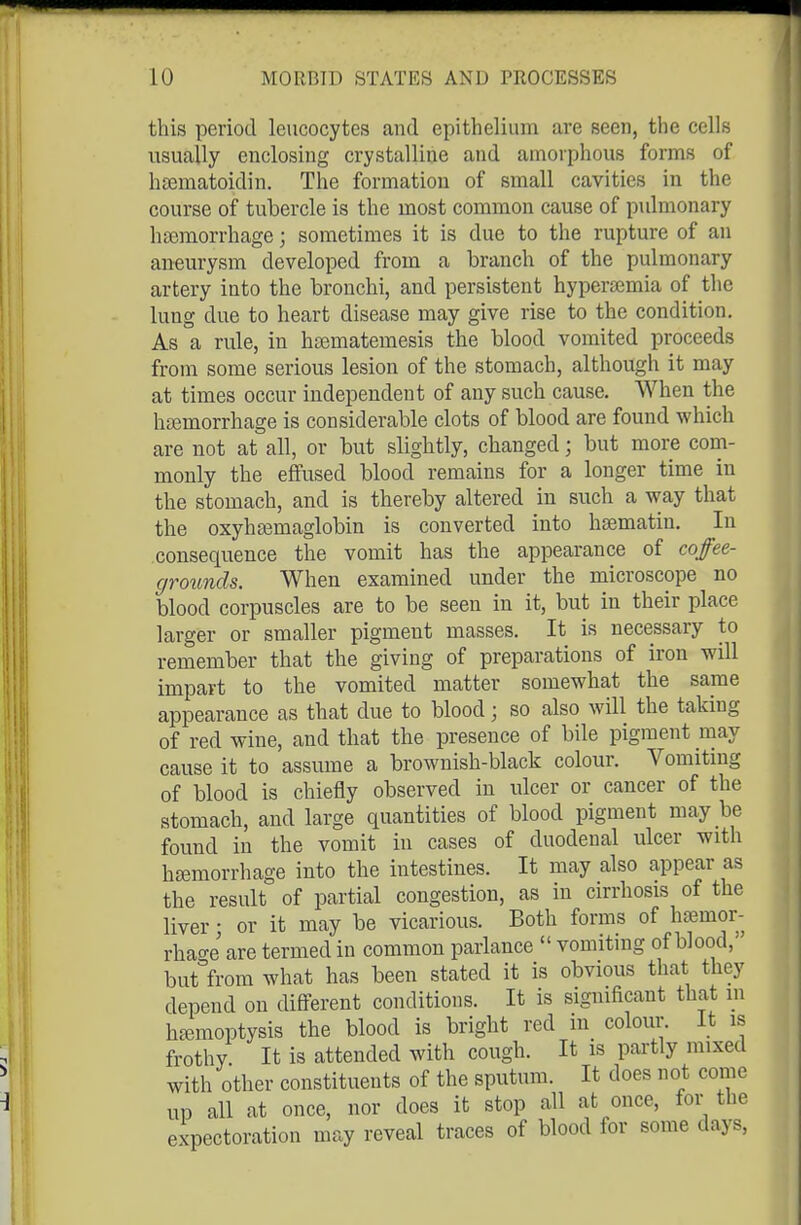 this period leucocytes and epithelium are seen, the cells usually enclosing crystalline and amorphous forms of hffimatoidin. The formation of small cavities in the course of tubercle is the most common cause of pulmonary haBmorrhage; sometimes it is due to the rupture of an aneurysm developed from a branch of the pulmonary artery into the bronchi, and persistent hypersemia of the lung due to heart disease may give rise to the condition. As a rule, in hsematemesis the blood vomited proceeds from some serious lesion of the stomach, although it may at times occur independent of any such cause. When the heemorrhage is considerable clots of blood are found which are not at all, or but slightly, changed; but more com- monly the effused blood remains for a longer time in the stomach, and is thereby altered in such a way that the oxyha^maglobin is converted into hsematin. In consequence the vomit has the appearance of coffee- grounds. When examined under the microscope no blood corpuscles are to be seen in it, but in their place larger or smaller pigment masses. It is necessary to remember that the giving of preparations of iron will impart to the vomited matter somewhat the same appearance as that due to blood; so also will the taking of red wine, and that the presence of bile pigment may cause it to assume a brownish-black colour. Vomiting of blood is chiefly observed in ulcer or cancer of the stomach, and large quantities of blood pigment may be found in the vomit in cases of duodenal ulcer with hajmorrhage into the intestines. It may also appear as the result of partial congestion, as in cirrhosis of the liver; or it may be vicarious. Both forms of hemor- rhage are termed in common parlance  vomiting of blood, but from what has been stated it is obvious that they depend on different conditions. It is sigmficant that m haemoptysis the blood is bright red in colour. It is frothy It is attended with cough. It is partly mixed with other constituents of the sputum. It does not come UP all at once, nor does it stop all at once, for the expectoration may reveal traces of blood for some days,