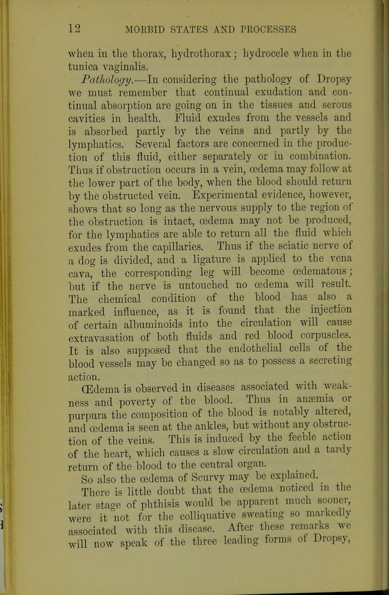 wlieu in the thorax, hydrothorax; hydrocele when m the tunica vaginalis. Pathology.—In considering the pathology of Dropsy we must remember that continual exudation and con- tinual absorption are going on in the tissues and serous cavities in health. Fluid exudes from the vessels and is absorbed partly by the veins and partly by the lymphatics. Several factors are concerned in the produc- tion of this fluid, either separately or in combination. Thus if obstruction occurs in a vein, oedema may follow at the lower part of the body, when the blood should return by the obstructed vein. Experimental evidence, however, shows that so long as the nervous supply to the region of the obstruction is intact, oedema may not be produced, for the lymphatics are able to return all the fluid whicli exudes from the capillaries. Thus if the sciatic nerve of a dog is divided, and a ligature is applied to the vena cava, the corresponding leg will become oedematous; but if the nerve is untouched no oedema vnW result. The chemical condition of the blood has also a marked influence, as it is found that the injection of certain albuminoids into the circulation will cause extravasation of both fluids and red blood corpuscles. It is also supposed that the endothelial cells of the blood vessels may be changed so as to possess a secreting action. (Edema is observed in diseases associated with weak- ness and poverty of the blood. Thus in anajmia or purpura the composition of the blood is notably altered, and oedema is seen at the ankles, but without any obstruc- tion of the veins. This is induced by the feeble action of the heart, which causes a slow circulation and a tardy return of the blood to the central organ. So also the oedema of Scurvy may be explained. There is little doubt that the oedema noticed in the later stage of phthisis would be apparent much sooner, were it not for the colliquative sweating so markedly associated with this disease. After these remarlcs we will now speak of the three leading forms of Dropsy,