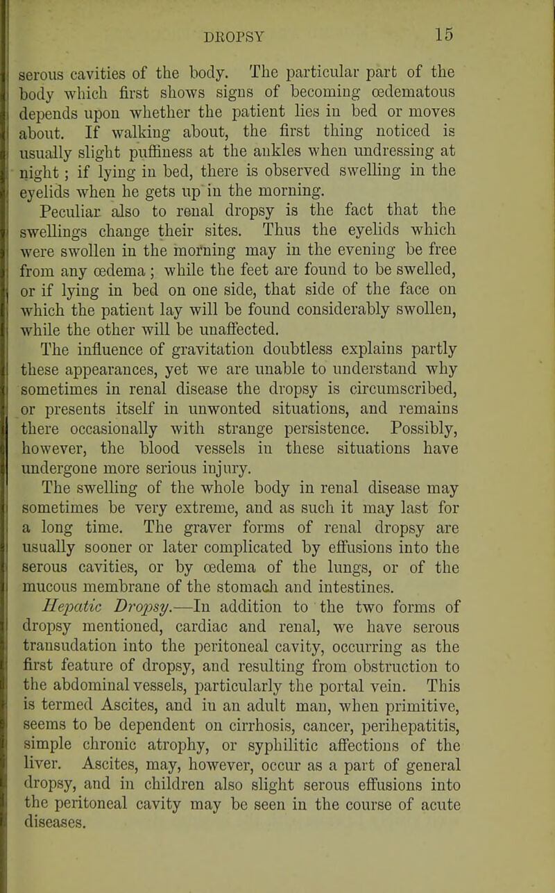 serous cavities of the body. Tlie particular part of the body which first shows signs of becomiug cedematous depends upon whether the patient lies in bed or moves about. If walking about, the first thing noticed is usually slight puSiuess at the ankles when undressing at night; if lying in bed, there is observed swelling in the eyelids when he gets up in the morning. Peculiar also to renal dropsy is the fact that the swellings change their sites. Thus the eyelids which were swollen in the morning may in the evening be free from any oedema; while the feet are found to be swelled, or if lying in bed on one side, that side of the face on which the patient lay will be found considerably swollen, while the other will be unaffected. The influence of gravitation doubtless explains partly these appearances, yet we are unable to understand why sometimes in renal disease the dropsy is circumscribed, or presents itself in unwonted situations, and remains there occasionally with strange persistence. Possibly, however, the blood vessels in these situations have undergone more serious injury. The swelling of the whole body in renal disease may sometimes be very extreme, and as such it may last for a long time. The graver forms of renal dropsy are usually sooner or later complicated by effusions into the serous cavities, or by oedema of the lungs, or of the mucous membrane of the stomach and intestines. Hepatic Dropsy.—In addition to the two forms of dropsy mentioned, cardiac and renal, we have serous transudation into the peritoneal cavity, occurring as the first feature of dropsy, and resulting from obstruction to the abdominal vessels, particularly the portal vein. This is termed Ascites, and in an adult man, when primitive, seems to be dependent on cirrhosis, cancer, perihepatitis, simple chronic atrophy, or syphilitic affections of the liver. Ascites, may, however, occur as a part of general dropsy, and in children also slight serous effusions into the peritoneal cavity may be seen in the course of acute diseases.