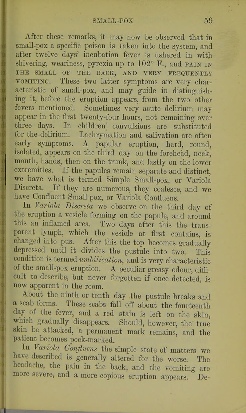 After these remarks, it may now be observed that in small-pox a specific poison is taken into the system, and after twelve days' incubation fever is ushered in with shivering, weariness, pyrexia up to 102° F., and pain in THE SMALL OF THE BACK, AND VERY FKEQUENTLY VOMITING. These two latter symptoms are very char- acteristic of small-pox, and may guide in distinguish- ing it, before the eruption appears, from the two other fevers mentioned. Sometimes very acute delirium may appear in the first twenty-four hours, not remaining over three days. In children; convulsions are substituted for the delirium. Lachrymation and salivation are often early symptoms. A papular eruption, hard, round, isolated, appears on the third day on the forehead, neck, mouth, hands, then on the trunk, and lastly on the lower extremities. If the papules remain separate and distinct, we have what is termed Simple Small-pox, or Variola Discreta. If they are numerous, they coalesce, and we have Confluent Small-pox, or Variola Confluens. In Variola Discreta we observe on the third day of the eruption a vesicle forming on the papule, and around this an inflamed area. Two days after this the trans- parent lymph, which the vesicle at first contains, is changed into pus. After this the top becomes gradually depressed until it divides the pustule into two. This condition is termed tcmbilication, and is very characteristic of the small-pox eruption. A peculiar greasy odour, difli- cult to describe, but never forgotten if once detected, is now apparent in the room. About the ninth or tenth day the pustule breaks and a scab forms. These scabs fall off about the fourteenth day of the fever, and a red stain is left on the skin, which gradually disappears. Should, however, the true skin be attacked, a permanent mark remains, and the patient becomes pock-marked. In Variola Conjiuens the simple state of matters we have described is generally altered for the worse. The headache, the pain in the back, and the vomiting are more severe, and a more copious eruption appears. ' De-