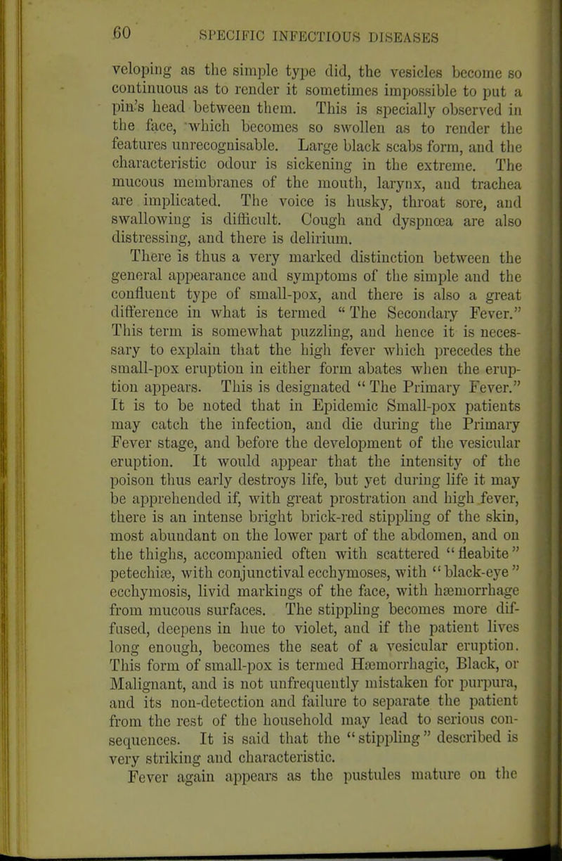 veloping as the simple type did, the vesicles become so continuous as to render it sometimes impossible to put a pin's head between them. This is specially observed in the face, Avhich becomes so swollen as to render the features unrecognisable. Large black scabs form, and the characteristic odour is sickening in the extreme. The mucous membranes of the mouth, larynx, and trachea are implicated. The voice is husky, throat sore, and swallowing is difficult. Cough and dyspnoea are also distressing, and there is delirium. There is thus a very marked distinction between the general api^earauce and symptoms of the simple and the confluent type of small-pox, and there is also a great difference in what is termed  The Secondary Fever. This term is somewhat iiuzzling, and hence it is neces- sary to explain that the high fever which precedes the small-pox eruption in either form abates when the erup- tion appears. This is designated  The Primary Fever. It is to be noted that in Epidemic Small-pox patients may catch the infection, and die during the Primary Fever stage, and before the development of the vesicular eruption. It would ajDpear that the intensity of the poison thus early destroys life, but yet during life it may be apprehended if, with great prostration and high fever, there is an intense bright brick-red stippling of the skin, most abundant on the lower part of the abdomen, and on the thighs, accompanied often with scattered fleabite petechias, with conjunctivalecchymoses, with black-eye ecchymosis, livid markings of the face, with hjemorrhage from mucous surfaces. The stippling becomes more dif- fused, deepens in hue to violet, and if the patient lives long enough, becomes the seat of a vesicular eruption. This form of small-pox is termed Htemorrhagic, Black, or Malignant, and is not unfrequently mistaken for purpura, and its non-detection and failure to separate the patient from the rest of the household may lead to serious con- sequences. It is said that the  stippling described is very striking and characteristic. Fever again appears as the pustules mature on tlie