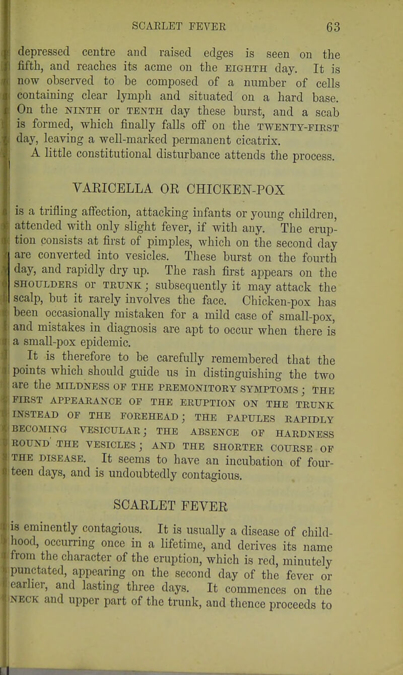 depressed centre and raised edges is seen on the fifth, and reaches its acme on the eighth day. It is now observed to be composed of a number of cells containing clear lymph and situated on a hard base. On the NINTH or tenth day these burst, and a scab is formed, which finally falls off on the twenty-eiest day, leaving a well-marked permanent cicatrix. ^ A little constitutional disturbance attends the process. VARICELLA OR CHICKEN-POX is a trifling affection, attacking infants or young children, attended with only slight fever, if with any. The erup- tion consists at first of pimples, which on the second day are converted into vesicles. These burst on the fourth V day, and rapidly dry up. The rash first appears on the SHOULDERS or TRUNK; subsequently it may attack the scalp, but it rarely involves the face. Chicken-pox has beeu occasionally mistaken for a mild case of small-pox, and mistakes in diagnosis are apt to occur when there is a small-pox epidemic. It is therefore to be carefully remembered that the points which should guide us in distinguishing the two are the mildness op the premonitory symptoms ; the FIRST appearance OF THE ERUPTION ON THE TRUNK rNSTEAD OF THE FOREHEAD; THE PAPULES RAPIDLY BECOMING VESICULAR; THE ABSENCE OP HARDNESS HOUND -THE VESICLES; AND THE SHORTER COURSE OP rHE DISEASE. It sccms to have an incubation of four- cen days, and is undoubtedly contagious. SCARLET FEVER is eminently contagious. It is usually a disease of child- hood, occurring once in a lifetime, and derives its name from the character of the eruption, which is red, minutely punctated, appearing on the second day of the fever or earlier, and lasting three days. It commences on the NECK and upper part of the trunk, and thence proceeds to