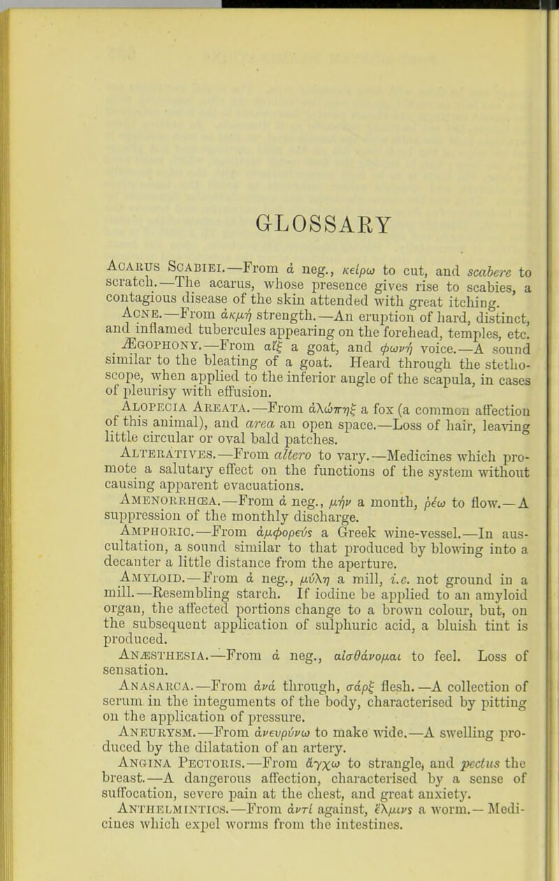GLOSSARY AcARiJS ScABiEi.—From d neg., Kelpu to cut, and scahere to scratch.—The acarus, whose presence gives rise to scabies, a contagious disease of the skin attended with great itching. Acne.—From aKfirj strength.—An eruption of hard, distinct, and inflamed tubercules appearing on the forehead, temples, etc. -(Egophony.—From at| a goat, and (puvri voice.—A sound similar to the bleating of a goat. Heard through the stetho- scope, when applied to the inferior angle of the scapula, in cases of pleurisy Avith effusion. Alopecia Areata.—From dXiliwr]^ a fox (a common affection of this animal), and area an open space.—Loss of hair, leaving little circular or oval bald patches. Alteratives.—From altei-o to vary.—Medicines which pro- mote a salutary effect on the functions of the system without causing apparent evacuations. Amenorrhcea.—From d neg., /j.Tjv a month, p^w to flow.—A suppression of the monthly discharge. Amphoric.—From aficpopeis a Greek wine-vessel.—In aus- cultation, a sound similar to that produced by blowing into a decanter a little distance from the aperture. Amyloid.—From d neg., fiiXr) a mill, i.e. not ground in a mill.—Resembling starch. If iodine be applied to an amyloid organ, the affected portions change to a brown colour, but, on the subsequent application of sulphuric acid, a bluish tint is produced. Anaesthesia.—From d neg., aladdvofiai to feel. Loss of sensation. Anasarca.—From avd through, o-dpf flesh,—A collection of serum in the integuments of the body, characterised by pitting on the application of pressure. Aneurysm.—From dvevpijuw to make wide.—A swelling pro- duced by the dilatation of an artery. Angina Pec roRis.—From fi'yX'' to strangle, and pectus the breast.—A dangerous affection, characterised by a sense of suffocation, severe pain at the chest, and great anxiety. Anthelmintics.—From dvrl against, gX/xtvs a worm.—Medi- cines which expel worms from the intestines.