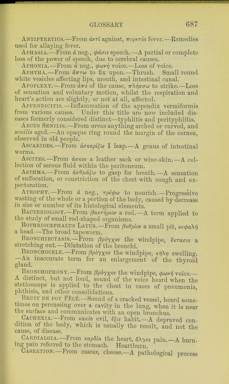 Antipyretics.—From olvtL against, TrvpeTos fever.—Kemedies used for allaying fever. Aphasia.—From d ueg., (pdais speech.—A partial or complete loss of the power of speech, due to cerebral causes. Aphonia.—From d ueg., (pcovrj voice.—Loss of voice. Aphtha.—From aTTTw to fix upon.—Thrush. Small round white vesicles affecting lips, mouth, and iutestiual canal. Apoplexy.—From diro of the cause, ttX-^cto-co to strike.—Loss of sensation and voluntary motion, whilst the respiration and heart's action are slightl}', or not at all, affected. Appendicitis.—Inflammation of the appendix vermiformis from various causes. Under this title are now included dis- eases formerly considered distinct—typhlitis and perityphlitis. Arcus Senilis.—From arcMS anything arched or curved, and senilis aged.—An opaque ring round the margin of the cornea, observed in old people. AscARiDES.—From aaKapL^u} I leap.—A genus of intestinal worms. Ascites.—From aam^ a leather sack or wine-skin.—A col- lection of serous fluid within the peritoneum. Asthma.—From daOfj-agw to gasp for breath.—A sensation of sufl'ocation, or constriction of the chest with cough and ex- pectoration. Atrophy.—From d neg., rp^^w to nourish.—Progressive wasting of the whole or a portion of the body, caused by decrease in size or number of its histological elements. Bacteriology.—From ^aKT-qpiov a rod.—A term applied to the study of small rod-shaped organisms. Bothriocephalus Latus.—From fSodplov a small pit, KecpaXri a head.—The broad tapeworm. Bronchiectasis.—From ^pbyxos the windpipe, ^/crao-is a stretching out.—Dilatation of the bronchi. .Bronchocele.—From ^pojxos the windpipe, K-rfX-q swelling. —An inaccurate term for an enlargement of the thyroid gland. Bronchophony.—From jSpdyxos the windpipe, ^w^tJ voice.— A distinct, but not loud, sound of the voice heard when the stethoscope is applied to the chest in cases of pneumonia phthisis, and other consolidations. ' _ Bruit de pot F^le.—Sound of a cracked vessel, heard some- times on percussing over a cavity in the lung, when it is near the surface and communicates with an open bronchus. Cachexia.—From Ka/c6s evil, gfis habit.—A depraved con- dition of the body, which is usually the result, and not the cause, of disease. Cardialgia.—From Kapdla the heart, dXyos pain.—A burn- ing pain referred to the stomach. Heartburn. Caseation.—From caseus, cheese.—A pathological process