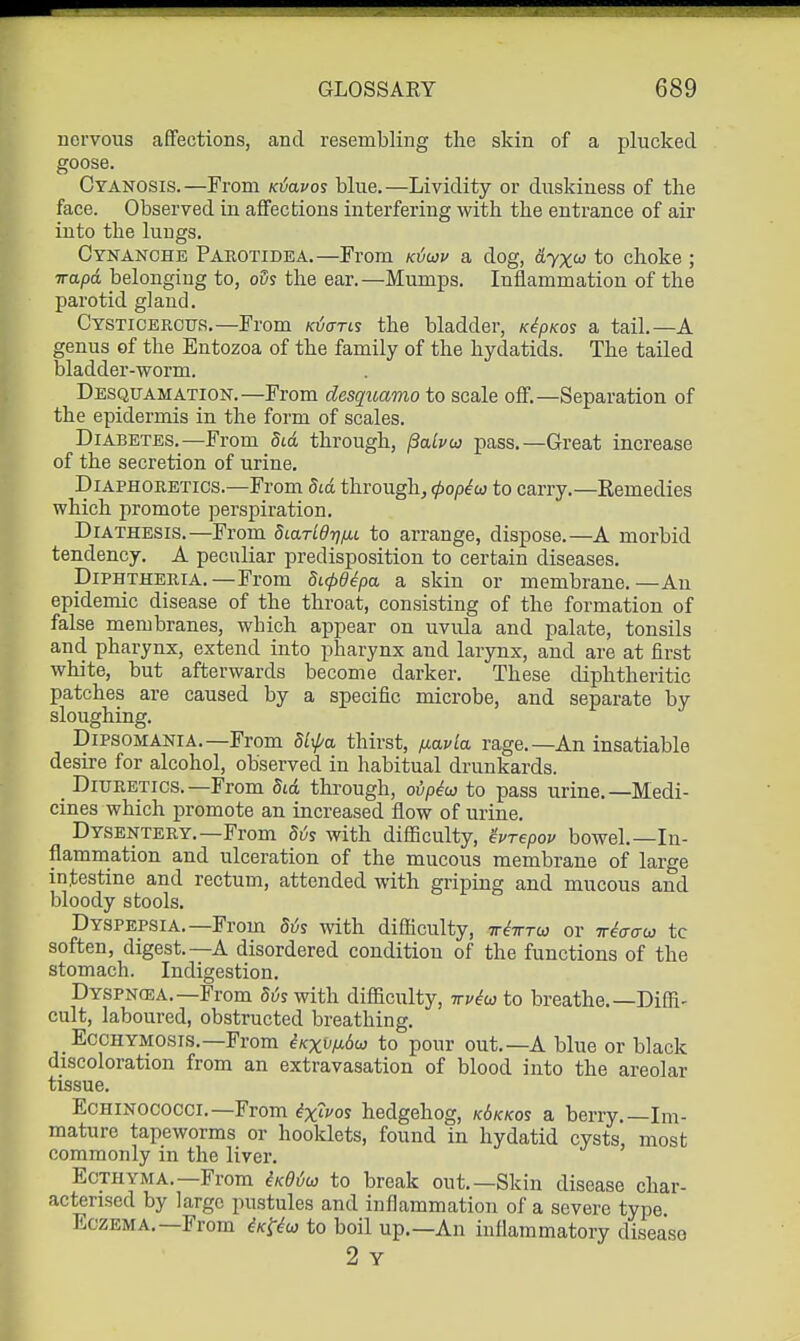 nervous affections, and resembling the skin of a plucked goose. Cyanosis.—From K^avos blue.—Lividity or duskiness of the face. Observed in affections interfering with the entrance of air into the lungs. Cynanche Parotidea.—From k^uv a dog, dyx(d to choke ; vapd belonging to, o5s the ear.—Mumps. Inflammation of the l^arotid gland. Cysticbrotjs.—From Ktjaris the bladder, K^pKos a tail.—A genus of the Entozoa of the family of the hydatids. The tailed bladder-worm. Desquamation.—From desquamo to scale off.—Separation of the epidermis in the form of scales. Diabetes.—From did through, j3alvu pass.—Great increase of the secretion of urine. Diaphoretics.—From did through, 4)opiu to carry.—Remedies which promote perspiration. Diathesis.—From SiarLdrnxL to arrange, dispose.—A morbid tendency. A peculiar predisposition to certain diseases. Diphtheria.—From dicpdepa a skin or membrane.—An epidemic disease of the throat, consisting of the formation of false membranes, which appear on uvula and palate, tonsils and pharynx, extend into pharynx and larynx, and are at first white, but afterwards become darker. These diphtheritic patches are caused by a specific microbe, and separate by sloughing. Dipsomania.—From SLxpa thirst, iiavla. rage.—An insatiable desire for alcohol, observed in habitual drunkards. Diuretics.—From 5id through, ovpiu} to pass urine.—Medi- cines which promote an increased flow of urine. Dysentery.-From Sv% with difficulty, ivrepov bowel.—In- flammation and ulceration of the mucous membrane of large intestine and rectum, attended with griping and mucous and bloody stools. Dyspepsia.—From Sis with difficulty, tt^tttw or Tr^craw to soften, digest.—A disordered condition of the functions of the stomach. Indigestion. Dyspncea.—From Si^s with difficulty, irviio to breathe.—Diffi- cult, laboured, obstructed breathing. Ecchymosis.-From iKxv/j.6co to pour out.—A blue or black discoloration from an extravasation of blood into the areolar tissue. EcHiNOCOcci.—From ^x'^os hedgehog, k6kkos a berry.—Im- mature tapeworms or booklets, found in hydatid cysts, most commonly in the liver. Ecthyma.—From iKOico to break out.—Skin disease char- acterised by large pustules and inflammation of a severe type. Eczema.—From ^k-^-^w to boil up.—An inflammatory disease 2 Y