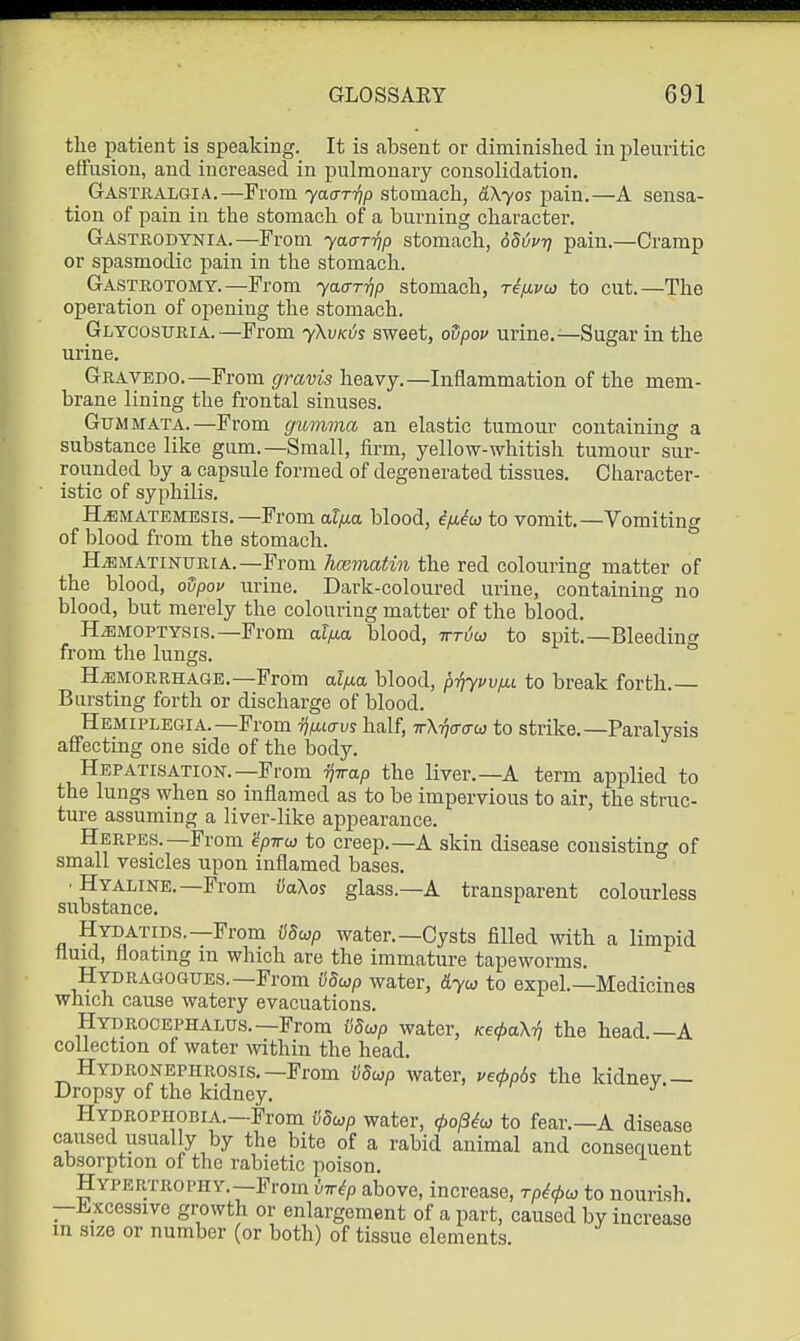 the patient is speaking. It is absent or diminished in pleuritic effusion, and increased in pulmonary consolidation, _ Gastralgia.—From yaa-T-qp stomach, dXyos pain.—A sensa- tion of pain in the stomach of a burning character. Gastrodynia.—Fi-om yaar-qp stomach, 6S{ivri pain.—Cramp or spasmodic pain in the stomach. Gasteotomy.—From yaar-qp stomach, riixvoj to cut.—The operation of opening the stomach. Glycosuria.—From yKvKis sweet, odpov urine. ^—Sugar in the urine, Gratedo.—From gravis heavy.—Inflammation of the mem- brane lining the frontal sinuses, GuMMATA.—From gumma an elastic tumour containing a substance like gum.—Small, firm, yellow-whitish tumour sur- rounded by a capsule formed of degenerated tissues. Character- istic of syphilis. H^MATEMEsrs. —From alfia blood, if/.^io to vomit,—Vomiting of blood from the stomach. H^MATiNURiA.—From hcematin the red colouring matter of the blood, odpov urine. Dark-coloured urine, containing no blood, but merely the colouring matter of the blood. HiBMOPTYsrs.—From alfj.a blood, irHw to spit.—Bleedin^^ from the lungs. ° HEMORRHAGE.—From alfj-a blood, priyvvfii to break forth.— Bursting forth or discharge of blood. Hemiplegia.—From rjixLavs half, TrX-qaao) to strike.—Paralysis affecting one side of the body. Hepatisation.—From Tj-rrap the liver.—A term applied to the lungs when so inflamed as to be impervious to air, the struc- ture assuming a liver-like appearance. Herpes.—From gpTrw to creep.—A skin disease consisting of small vesicles upon inflamed bases. • Hyaline.—From iiaXos glass.—A transparent colourless substance. Hydatids.—From Sdiop water.—Cysts filled with a limpid fluid, floatmg m which are the immature tapeworms, Hydragogues.—From vdup water, dyu to expel.—Medicines which cause watery evacuations. Hydrocephalus.—From vdup water, Kecpa^ the head —A collection of water within the head. Hydronephrosis.-From (iSwp water, ueApds the kidnev— Dropsy of the kidney,  Hydrophobia.—From i}dojp water, 0o/3^a; to fear.—A disease caused usually by the bite of a rabid animal and consequent absorption of the rabietic poison. Hypertrophy.—From Mp above, increase, rpicpco to nourish. —i^xcessive growth or enlargement of a part, caused by increase m size or number (or both) of tissue elements.
