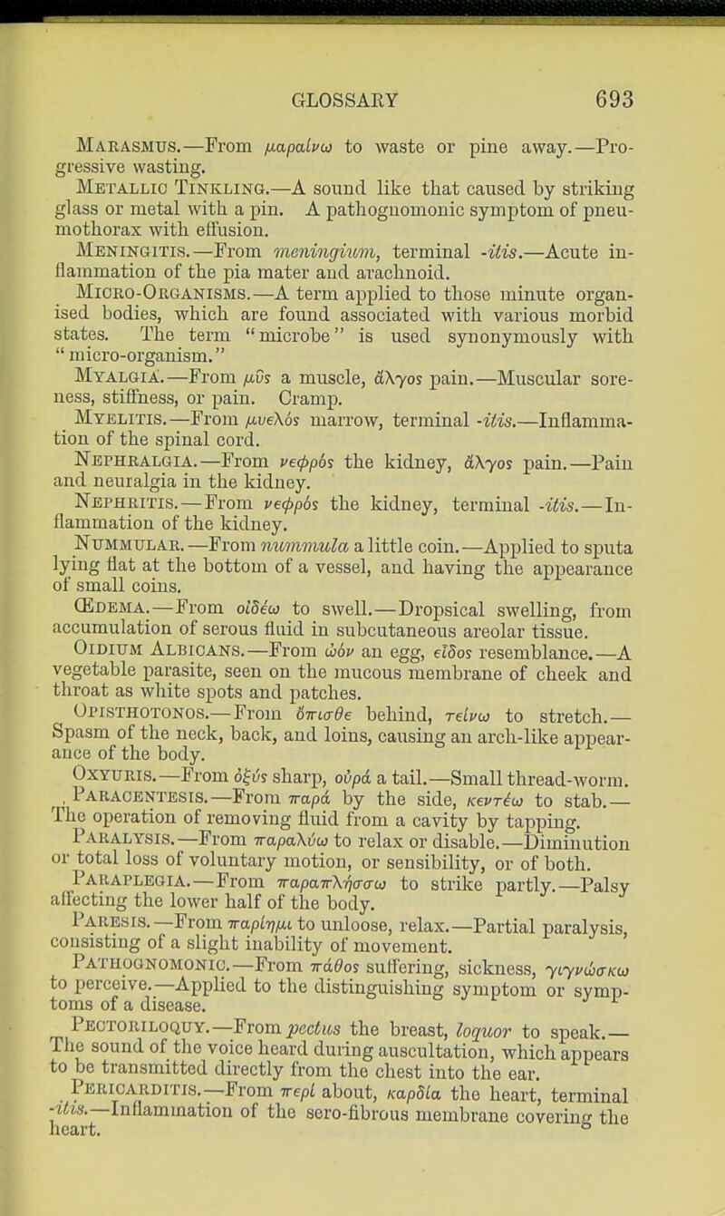 Marasmus.—From fxapabio to waste or pine away.—Pro- gressive wasting. Metallic Tinkling.—A sound like that caused by striking glass or metal with a pin. A pathognomonic symptom of pneu- mothorax with effusion. Meningitis.—From meningitom, terminal -itis.—Acute in- flammation of the pia mater and arachnoid. Mioho-Organisms.—A term applied to those minute organ- ised bodies, which are found associated M'ith various morbid states. The term microbe is used synonymously with micro-organism. o Myalgia:.—From /iOs a muscle, &\yos pain.—Muscular sore- ness, stiffness, or pain. Cramp. _ Myelitis. —From fiveXos marrow, terminal -iiis.—Inflamma- tion of the spinal cord. Nephralgia.—From ve(pp6s the kidney, dXyos pain.—Pain and neuralgia in the kidney. Nephritis.—From vecppos the kidney, terminal -itis.—In- flammation of the kidney. Nummular.—From nummula a. little coin.—Applied to sputa lying flat at the bottom of a vessel, and having the appearance of small coins. CEdema.—From oideai to swell.—Dropsical swelling, from accumulation of serous fluid in subcutaneous areolar tissue. OiDiuM Albicans.—From uov an egg, etdos resemblance.—A vegetable parasite, seen on the mucous membrane of cheek and throat as white spots and patches. Opisthotonos.—From 6Tncree behind, relvo} to stretch.— Spasm of the neck, back, and loins, causing an arch-like appear- ance of the body. OxYURis,—From 6^6s sharp, oipd a tail.—Small thread-worm. ^, Paracentesis.—From Trapd by the side, Kevr^u to stab.— The operation of removing fluid from a cavity by tapping. Paralysis.—From irapaXiju to relax or disable.—Diminution or total loss of voluntary motion, or sensibility, or of both. Paraplegia.—From Trapaifkftaau to strike partly.—Palsy affecting the lower half of the body. Paresis.—From ivapl-qfu to unloose, relax.—Partial paralysis, consisting of a slight inability of movement. Pathognomonic.—From irddos suffering, sickness, yiyvihaKu to perceive.—Applied to the distinguishing symptom or symp- toms of a disease. Pectoriloquy.—Fromi?(3c<jis the breast, loquor to speak.— The sound of the voice heard during auscultation, which appears to be transmitted directly from the chest into the ear. Pericarditis.—From irepl about, KapSla the heart, terminal -2Cjs.—Inflammation of the sero-fibrous membrane coverinff the heart. °