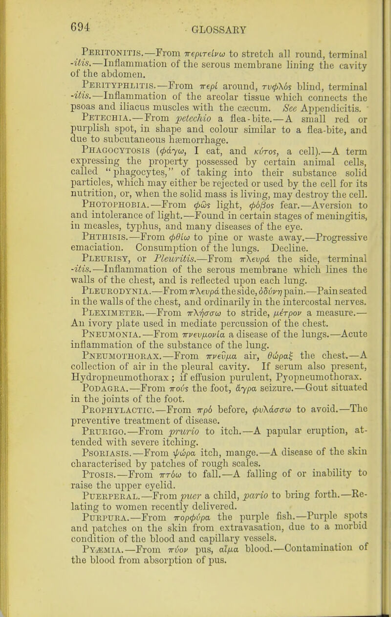 Peeitonitis.—From TrepiTebu to stretch all round, terminal -zY'is,—Inflammation of the serous membrane lining the cavity of the abdomen, Pekityphlit]S.—From irepi around, tv^\6s blind, terminal ■itia.—Inflammation of the areolar tissue which connects the psoas and iliacus muscles with the ctecum. See Appendicitis. Petechia.—From peicchio a flea-bite.—A small red or purf)lish spot, in shape and colour similar to a flea-bite, and due to subcutaneous htemorrhage. Phagocytosis {<pdyw, I eat, and kvtos, a cell).—A term expressing the property possessed by certain animal cells, called phagocytes, of taking into their substance solid particles, which may either be rejected or used by the cell for its nutrition, or, when the solid mass is living, may destroy the cell. Photophobia.—From <pQs light, ^6/3os fear.—Aversion to and intolerance of light.—Found in certain stages of meningitis, in measles, typhus, and many diseases of the eye. Phthisis.—From (pdiio to pine or waste away.—Progressive emaciation. Consumption of the lungs. Decline. Pleurisy, or Pleuritis.—From irXevpd the side, terminal -itis.—Inflammation of the serous membrane which lines the walls of the chest, and is reflected upon each lung. Pleurodynia.—From TrXevpd the side, ddvvT] pain.—Pain seated in the walls of the chest, and ordinarily in the intercostal nerves. Pleximeter.—From irXTjcrau to stride, fiirpov a measure.— An ivory plate used in mediate percussion of the chest. Pneumonia.—From irvevfiovla a disease of the lungs.—Acute inflammation of the substance of the lung. Pneumothorax.—From Trvedfxa air, dujpa^ the chest.—A collection of air in the pleural cavit}'. If serum also present, Hydropneumothorax ; if eS'usion purulent. Pyopneumothorax. Podagra.—From ttovs the foot, &ypa seizure.—Gout situated in the joints of the foot. Prophylactic.—From irpd before, tpvXdffaw to avoid.—The preventive treatment of disease. Prurigo.—From prurio to itch.—A papular eruption, at- tended with severe itching. Psoriasis.—From \p(hpa itch, mange.—A disease of the skin characterised by patches of rough scales. Ptosis.—From Trrbu to fall.—A falling of or inability to raise the upper eyelid. Puerperal.—From jwc?- a child, pario to bring forth.—Re- lating to women recently delivered. Purpura.—From iropcpipa the purple fish.—Purple spots and patches on the skin from extravasation, due to a morbid condition of the blood and capillary vessels. Pyemia.—From irvov pus, alfxa. blood.—Contamination of the blood from absorption of pus.